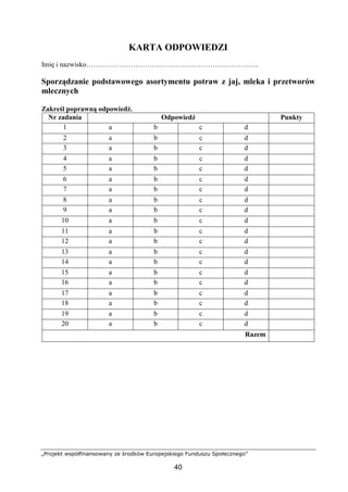 „Projekt współfinansowany ze środków Europejskiego Funduszu Społecznego”
40
KARTA ODPOWIEDZI
Imię i nazwisko………………………………………………………………..
Sporządzanie podstawowego asortymentu potraw z jaj, mleka i przetworów
mlecznych
Zakreśl poprawną odpowiedź.
Nr zadania Odpowiedź Punkty
1 a b c d
2 a b c d
3 a b c d
4 a b c d
5 a b c d
6 a b c d
7 a b c d
8 a b c d
9 a b c d
10 a b c d
11 a b c d
12 a b c d
13 a b c d
14 a b c d
15 a b c d
16 a b c d
17 a b c d
18 a b c d
19 a b c d
20 a b c d
Razem
 