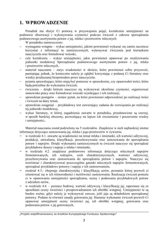 „Projekt współfinansowany ze środków Europejskiego Funduszu Społecznego”
3
1. WPROWADZENIE
Poradnik ma służyć Ci pomocą w przyswajaniu pojęć, kształceniu umiejętności na
podstawie obserwacji i wykonywania czynności podczas ćwiczeń z zakresu sporządzania
podstawowego asortymentu potraw z jaj, mleka i przetworów mlecznych.
W poradniku zamieszczono:
− wymagania wstępne – wykaz umiejętności, jakimi powinieneś wykazać się zanim zaczniesz
korzystać z informacji tu zamieszczonych, wykonywać ćwiczenia pod kierunkiem
nauczyciela oraz formułować wnioski,
− cele kształcenia – wykaz umiejętności, jakie powinieneś opanować po zrealizowaniu
jednostki modułowej Sporządzanie podstawowego asortymentu potraw z jaj, mleka
i przetworów mlecznych,
− materiał nauczania – zarys wiadomości w skrócie, które powinieneś sobie przyswoić,
pamiętając jednak, że koniecznie należy je zgłębić korzystając z podanej Ci literatury oraz
wiedzy przekazanej bezpośrednio przez nauczyciela;
− pytania sprawdzające, które mają być pomocne w sprawdzeniu, czy opanowałeś treści, które
będą potrzebne do wykonania ćwiczeń;
− ćwiczenia – dzięki którym nauczysz się wykonywać określone czynności, organizować
stanowisko pracy oraz formułować wnioski wynikające z ich realizacji,
− sprawdzian postępów – zestaw pytań, na które powinieneś odpowiedzieć po realizacji treści
i ćwiczeń na dany temat,
− sprawdzian osiągnięć – przykładowy test zawierający zadania do rozwiązania po realizacji
tej jednostki modułowej,
− wykaz literatury, w której zagadnienia zawarte w poradniku, przedstawione są szerzej,
w sposób bardziej obszerny, pozwalający na lepsze ich zrozumienie i poszerzenie wiedzy
i umiejętności,.
Materiał nauczania został podzielony na 5 rozdziałów. Znajdziesz w nich najbardziej istotne
informacje dotyczące zastosowania jaj, mleka i jego przetworów w żywieniu.
– w rozdziale 4.1. zawarte są wiadomości na temat mleka i śmietanki, ich wartości odżywczej,
produkcji, utrwalania, klasyfikacji, przechowywania oraz zastosowania do sporządzania
potraw i napojów. Dzięki wykonaniu zamieszczonych tu ćwiczeń nauczysz się sporządzać
przykładowe desery i napoje z mleka i śmietanki,
– w rozdziale 4.2. znajdziesz podstawowe informacje dotyczące mlecznych napojów
fermentowanych, ich rodzajów, cech charakterystycznych, wartości odżywczej,
przechowywania oraz zastosowania do sporządzania potraw i napojów. Nauczysz się
rozróżniać i charakteryzować poszczególne gatunki mlecznych napojów fermentowanych,
sporządzać przykładowe potrawy i napoje z ich zastosowaniem,
– rozdział 4.3.- obejmuje charakterystykę i klasyfikację serów, poznanie której pozwoli ci
orientować się w ich różnorodności i możliwości zastosowania. Realizacja ćwiczeń pomoże
ci w opanowaniu umiejętności sporządzania, oceny i podawania przykładowych potraw
z udziałem serów,
– w rozdziale 4.4. – poznasz budowę, wartość odżywczą i klasyfikację jaj, zapoznasz się ze
sposobami oceny świeżości i przeprowadzaniem ich obróbki wstępnej. Umiejętności te są
bardzo ważne, gdyż należy je wykonywać zawsze, jeśli jaja są składnikiem sporządzanej
potrawy. Podano tu również zasady gotowania jaj. Staranne wykonanie ćwiczeń pozwoli Ci
opanować umiejętność oceny świeżości jaj, ich obróbki wstępnej, gotowania oraz
podawania potraw z jaj gotowanych,
 