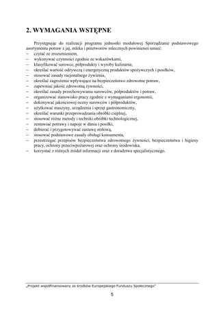 „Projekt współfinansowany ze środków Europejskiego Funduszu Społecznego”
5
2. WYMAGANIA WSTĘPNE
Przystępując do realizacji programu jednostki modułowej Sporządzanie podstawowego
asortymentu potraw z jaj, mleka i przetworów mlecznych powinieneś umieć:
− czytać ze zrozumieniem,
− wykonywać czynności zgodnie ze wskazówkami,
− klasyfikować surowce, półprodukty i wyroby kulinarne,
− określać wartość odżywczą i energetyczną produktów spożywczych i posiłków,
− stosować zasady racjonalnego żywienia,
− określać zagrożenia wpływające na bezpieczeństwo zdrowotne potraw,
− zapewniać jakość zdrowotną żywności,
− określać zasady przechowywania surowców, półproduktów i potraw,
− organizować stanowisko pracy zgodnie z wymaganiami ergonomii,
− dokonywać jakościowej oceny surowców i półproduktów,
− użytkować maszyny, urządzenia i sprzęt gastronomiczny,
− określać warunki przeprowadzania obróbki cieplnej,
− stosować różne metody i techniki obróbki technologicznej,
− zestawiać potrawy i napoje w dania i posiłki,
− dobierać i przygotowywać zastawę stołową,
− stosować podstawowe zasady obsługi konsumenta,
− przestrzegać przepisów bezpieczeństwa zdrowotnego żywności, bezpieczeństwa i higieny
pracy, ochrony przeciwpożarowej oraz ochrony środowiska,
− korzystać z różnych źródeł informacji oraz z doradztwa specjalistycznego.
 