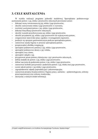 „Projekt współfinansowany ze środków Europejskiego Funduszu Społecznego”
6
3. CELE KSZTAŁCENIA
W wyniku realizacji programu jednostki modułowej Sporządzanie podstawowego
asortymentu potraw z jaj, mleka i przetworów mlecznych powinieneś umieć:
− dokonać oceny towaroznawczej jaj, mleka i jego przetworów,
− określić zastosowanie mleka i jego przetworów w żywieniu,
− rozróżnić asortyment potraw z jaj, mleka i jego przetworów,
− dokonać klasyfikacji przetworów mlecznych,
− określić warunki przechowywania jaj, mleka i jego przetworów,
− określić przydatność jaj, mleka i jego przetworów do wykonywania potraw,
− zorganizować stanowisko pracy zgodnie z wymaganiami ergonomii,
− posłużyć się sprzętem gastronomicznym podczas sporządzania potraw,
− zastosować zasady higieny w procesie sporządzania potraw,
− przeprowadzić obróbkę wstępną jaj,
− sporządzić podstawowe potrawy z jaj, mleka i jego przetworów,
− sporządzić podstawowe desery z jaj i mleka,
− sporządzić sosy zimne,
− sporządzić zakąski z jaj,
− przygotować proste potrawy dietetyczne z jaj i przetworów mlecznych,
− dobrać dodatki do potraw z jaj, mleka i jego przetworów,
− dobrać naczynia do podawania potraw z jaj, mleka i jego przetworów,
− zastosować techniki porcjowania i podawania potraw z jaj, mleka oraz jego przetworów,
− ocenić jakość potraw z jaj mleka i jego przetworów,
− zagospodarować odpady poprodukcyjne i pokonsumpcyjne,
− zastosować przepisy bezpieczeństwa i higieny pracy, sanitarno – epidemiologiczne, ochrony
przeciwpożarowej oraz ochrony środowiska,
− skorzystać z różnych źródeł informacji.
 