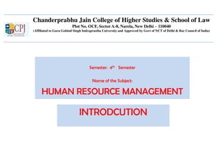 Chanderprabhu Jain College of Higher Studies & School of Law
Plot No. OCF, Sector A-8, Narela, New Delhi – 110040
(Affiliated to Guru Gobind Singh Indraprastha University and Approved by Govt of NCT of Delhi & Bar Council of India)
Semester: 4th Semester
Name of the Subject:
HUMAN RESOURCE MANAGEMENT
INTRODCUTION
 
