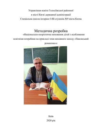 Управління освіти Голосіївської районної
в місті Києві державної адміністрації
Спеціальна школа-інтернат І-ІІІ ступенів №9 міста Києва
Методична розробка
«Національно-патріотичне виховання дітей з особливими
освітніми потребами на прикладі теми виховного заходу «Павлиський
романтик»»
Київ
2020 рік
 