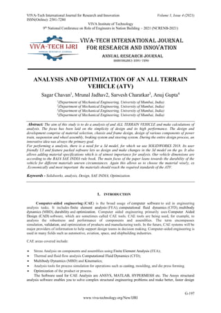 VIVA-Tech International Journal for Research and Innovation Volume 1, Issue 4 (2021)
ISSN(Online): 2581-7280
VIVA Institute of Technology
9th
National Conference on Role of Engineers in Nation Building – 2021 (NCRENB-2021)
G-197
www.viva-technology.org/New/IJRI
ANALYSIS AND OPTIMIZATION OF AN ALL TERRAIN
VEHICLE (ATV)
Sagar Chavan1
, Mrunal Jadhav2, Sarvesh Charatkar3
, Anuj Gupta4
1
(Department of Mechanical Engineering, University of Mumbai, India)
2
(Department of Mechanical Engineering, University of Mumbai, India)
3
(Department of Mechanical Engineering, University of Mumbai, India)
4
(Department of Mechanical Engineering, University of Mumbai, India)
Abstract: The aim of this study is to do a analysis of and ALL TERRAIN VEHICLE and make calculations of
analysis. The focus has been laid on the simplicity of design and its high performance. The design and
development comprise of material selection, chassis and frame design, design of various components of power
train, suspension and wheel assembly, braking system and steering system. During the entire design process, an
innovative idea was always the primary goal.
For performing a analysis, there is a need for a 3d model, for which we use SOLIDWORKS 2018. Its user
friendly UI and feature packed software lets us design and make changes in the 3d model on the go. It also
allows adding material specifications which is of utmost importance for analysis. Our vehicle dimensions are
according to the BAJA SAE INDIA rule book. The main focus of the paper leans towards the durability of the
vehicle for different materials uneven circumstances. Again this allows us to choose the material wisely, ex
.Economically and most important the materials should reach the required standards of the ATV.
Keywords - Solidworks, analysis, Design, SAE INDIA, Optimization.
1. INTRODUCTION
Computer-aided engineering (CAE) is the broad usage of computer software to aid in engineering
analysis tasks. It includes finite element analysis (FEA), computational fluid dynamics (CFD), multibody
dynamics (MBD), durability and optimization. Computer aided engineering primarily uses Computer Aided
Design (CAD) software, which are sometimes called CAE tools. CAE tools are being used, for example, to
analysis the robustness and performance of components and assemblies. The term encompasses
simulation, validation, and optimization of products and manufacturing tools. In the future, CAE systems will be
major providers of information to help support design teams in decision making. Computer-aided engineering is
used in many fields such as automotive, aviation, space, and shipbuilding industries.
CAE areas covered include:
 Stress Analysis on components and assemblies using Finite Element Analysis (FEA);
 Thermal and fluid flow analysis Computational Fluid Dynamics (CFD);
 Multibody Dynamics (MBD) and Kinematics;
 Analysis tools for process simulation for operations such as casting, moulding, and die press forming.
 Optimization of the product or process.
The Software used for CAE Analysis are ANSYS, MATLAB, HYPERMESH etc. The Ansys structural
analysis software enables you to solve complex structural engineering problems and make better, faster design
 