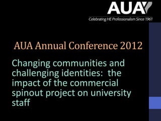 AUA Annual Conference 2012
Changing communities and
challenging identities: the
impact of the commercial
spinout project on university
staff
 