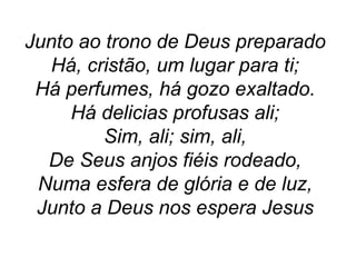 Junto ao trono de Deus preparado
Há, cristão, um lugar para ti;
Há perfumes, há gozo exaltado.
Há delicias profusas ali;
Sim, ali; sim, ali,
De Seus anjos fiéis rodeado,
Numa esfera de glória e de luz,
Junto a Deus nos espera Jesus
 