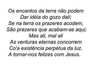 Os encantos da terra não podem
Dar idéia do gozo dali;
Se na terra os prazeres acodem,
São prazeres que acabam-se aqui;
Mas ali, mal ali
As venturas eternas concorrem
Co'a existência perpétua da luz,
A tornar-nos felizes com Jesus.
 