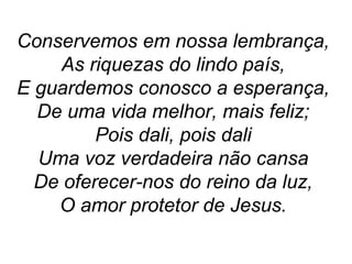 Conservemos em nossa lembrança,
As riquezas do lindo país,
E guardemos conosco a esperança,
De uma vida melhor, mais feliz;
Pois dali, pois dali
Uma voz verdadeira não cansa
De oferecer-nos do reino da luz,
O amor protetor de Jesus.
 