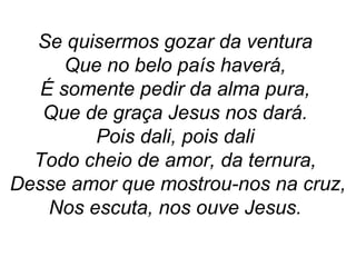 Se quisermos gozar da ventura
Que no belo país haverá,
É somente pedir da alma pura,
Que de graça Jesus nos dará.
Pois dali, pois dali
Todo cheio de amor, da ternura,
Desse amor que mostrou-nos na cruz,
Nos escuta, nos ouve Jesus.
 
