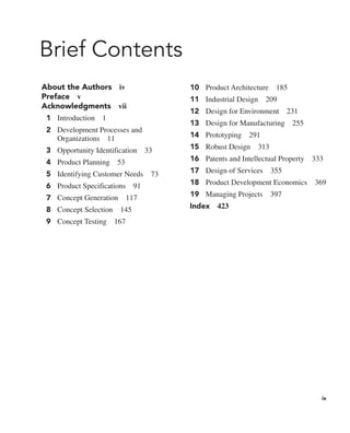 ix
Brief Contents
About the Authors iv
Preface v
Acknowledgments vii
1 Introduction 1
2 Development Processes and
Organizations 11
3 Opportunity Identification 33
4 Product Planning 53
5 Identifying Customer Needs 73
6 Product Specifications 91
7 Concept Generation 117
8 Concept Selection 145
9 Concept Testing 167
10 Product Architecture 185
11 Industrial Design 209
12 Design for Environment 231
13 Design for Manufacturing 255
14 Prototyping 291
15 Robust Design 313
16 Patents and Intellectual Property 333
17 Design of Services 355
18 Product Development Economics 369
19 Managing Projects 397
Index 423
 