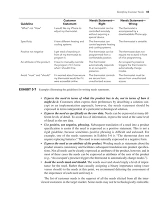 Identifying Customer Needs 83
• Express the need in terms of what the product has to do, not in terms of how it
might do it. Customers often express their preferences by describing a solution con-
cept or an implementation approach; however, the needs statement should be
expressed in terms independent of a particular technological solution.
• Express the need as specifically as the raw data. Needs can be expressed at many dif-
ferent levels of detail. To avoid loss of information, express the need at the same level
of detail as the raw data.
• Use positive, not negative, phrasing. Subsequent translation of a need into a product
specification is easier if the need is expressed as a positive statement. This is not a
rigid guideline, because sometimes positive phrasing is difficult and awkward. For
example, one of the needs statements in Exhibit 5-6 is “The thermostat does not
require replacing batteries.” This need is more naturally expressed in a negative form.
• Express the need as an attribute of the product. Wording needs as statements about the
product ensures consistency and facilitates subsequent translation into product specifica-
tions. Not all needs can be cleanly expressed as attributes of the product, however, and in
most of these cases the needs can be expressed as attributes of the user of the product
(e.g., “An occupant’s presence triggers the thermostat to automatically change modes.”).
• Avoid the words must and should. The words must and should imply a level of impor-
tance for the need. Rather than casually assigning a binary importance rating (must
versus should) to the needs at this point, we recommend deferring the assessment of
the importance of each need until step 4.
The list of customer needs is the superset of all the needs elicited from all the inter-
viewed customers in the target market. Some needs may not be technologically realizable.
Guideline
Customer
Statement
Needs Statement—
Right
Needs Statement—
Wrong
“What” not “How” I would like my iPhone to
adjust my thermostat.
The thermostat can be
controlled remotely
without requiring a
special device.
The thermostat is
accompanied by a
downloadable iPhone app.
Specificity I have different heating and
cooling systems.
The thermostat can
control separate heating
and cooling systems.
The thermostat is versatile.
Positive not negative I get tired of standing in
front of my thermostat to
program it.
The thermostat can be
programmed from a
comfortable position.
The thermostat does not
require me to stand in front
of it for programming.
An attribute of the product I have to manually override
the program if I’m home
when I shouldn’t be.
The thermostat
automatically responds
to an occupant’s
presence.
An occupant’s presence
triggers the thermostat to
automatically change
modes.
Avoid “must” and “should” I’m worried about how secure
my thermostat would be if it
were accessible online.
The thermostat controls
are secure from
unauthorized access.
The thermostat must be
secure from unauthorized
access.
EXHIBIT 5-7 Examples illustrating the guidelines for writing needs statements.
 