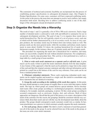 84 Chapter 5
The constraints of technical and economic feasibility are incorporated into the process of
establishing product specifications in subsequent development steps. (See Chapter 6,
Product Specifications.) In some cases, customers will have expressed conflicting needs.
At this point in the process the team does not attempt to resolve such conflicts, but simply
documents both needs. Deciding how to address conflicting needs is one of the chal-
lenges of the subsequent concept development activities.
Step 3: Organize the Needs into a Hierarchy
The result of steps 1 and 2 is generally a list of 50 to 300 needs statements. Such a large
number of detailed needs is awkward to work with and difficult to summarize for use in
subsequent development activities. The goal of step 3 is to organize these needs into a
useful hierarchical list. The list will typically consist of a set of primary needs, each one
of which will be further characterized by a set of secondary needs. In cases of very com-
plex products, the secondary needs may be broken down into tertiary needs as well. The
primary needs are the most general needs, while the secondary and tertiary needs express
needs in more detail. Exhibit 5-8 shows the resulting hierarchical list of needs for the
thermostat example. In this instance, there are 15 primary needs and 49 secondary needs.
The procedure for organizing the needs into a hierarchical list is intuitive, and many
teams can successfully complete the task without detailed instructions. For completeness,
we provide a step-by-step procedure here. This activity is best performed on a wall or a
large table by a small group of team members.
1. Print or write each needs statement on a separate card or self-stick note. A print
macro can be easily written to print the needs statements directly from the data template.
A nice feature of this approach is that the need can be printed in a large font in the center
of the card and then the original customer statement and other relevant information can be
printed in a small font at the bottom of the card for easy reference. Four cards can be cut
from a standard printed sheet.
2. Eliminate redundant statements. Those cards expressing redundant needs state-
ments can be stapled together and treated as a single card. Be careful to consolidate only
those statements that are identical in meaning.
3. Group the cards according to the similarity of the needs they express. At this point,
the team should attempt to create groups of roughly three to seven cards that express similar
needs. The logic by which groups are created deserves special attention. Novice develop-
ment teams often create groups according to a technological perspective, clustering needs
relating to, for example, materials, packaging, or power. Or they create groups according to
assumed components such as enclosure, display, dial, and software. Both of these
approaches are dangerous. Recall that the goal of the process is to create a description of the
needs of the customer. For this reason, the groupings should be consistent with the way cus-
tomers think about their needs and not with the way the development team thinks about the
product. The groups should correspond to needs customers would view as similar. In fact,
some practitioners use a process in which customers actually organize the needs statements.
4. For each group, choose a label. The label is itself a statement of need that general-
izes all of the needs in the group. It can be selected from one of the needs in the group, or
the team can write a new needs statement.
 