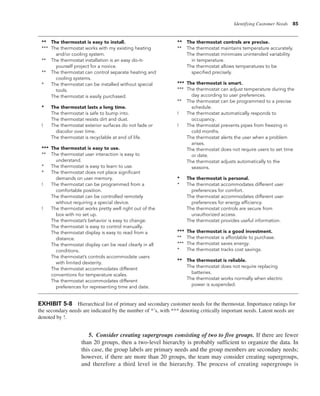 Identifying Customer Needs 85
EXHIBIT 5-8 Hierarchical list of primary and secondary customer needs for the thermostat. Importance ratings for
the secondary needs are indicated by the number of *’s, with *** denoting critically important needs. Latent needs are
denoted by !.
** The thermostat is easy to install.
*** The thermostat works with my existing heating
and/or cooling system.
** The thermostat installation is an easy do-it-
yourself project for a novice.
** The thermostat can control separate heating and
cooling systems.
* The thermostat can be installed without special
tools.
The thermostat is easily purchased.
* The thermostat lasts a long time.
The thermostat is safe to bump into.
The thermostat resists dirt and dust.
! The thermostat exterior surfaces do not fade or
discolor over time.
The thermostat is recyclable at end of life.
*** The thermostat is easy to use.
** The thermostat user interaction is easy to
understand.
* The thermostat is easy to learn to use.
* The thermostat does not place significant
demands on user memory.
! The thermostat can be programmed from a
comfortable position.
The thermostat can be controlled remotely
without requiring a special device.
! The thermostat works pretty well right out of the
box with no set up.
The thermostat’s behavior is easy to change.
The thermostat is easy to control manually.
The thermostat display is easy to read from a
distance.
The thermostat display can be read clearly in all
conditions.
The thermostat’s controls accommodate users
with limited dexterity.
The thermostat accommodates different
conventions for temperature scales.
The thermostat accommodates different
preferences for representing time and date.
** The thermostat controls are precise.
** The thermostat maintains temperature accurately.
The thermostat minimizes unintended variability
in temperature.
The thermostat allows temperatures to be
specified precisely.
*** The thermostat is smart.
*** The thermostat can adjust temperature during the
day according to user preferences.
** The thermostat can be programmed to a precise
schedule.
! The thermostat automatically responds to
occupancy.
! The thermostat prevents pipes from freezing in
cold months.
The thermostat alerts the user when a problem
arises.
The thermostat does not require users to set time
or date.
The thermostat adjusts automatically to the
seasons.
* The thermostat is personal.
* The thermostat accommodates different user
preferences for comfort.
The thermostat accommodates different user
preferences for energy efficiency.
The thermostat controls are secure from
unauthorized access.
The thermostat provides useful information.
*** The thermostat is a good investment.
** The thermostat is affordable to purchase.
*** The thermostat saves energy.
* The thermostat tracks cost savings.
** The thermostat is reliable.
The thermostat does not require replacing
batteries.
The thermostat works normally when electric
power is suspended.
5. Consider creating supergroups consisting of two to five groups. If there are fewer
than 20 groups, then a two-level hierarchy is probably sufficient to organize the data. In
this case, the group labels are primary needs and the group members are secondary needs;
however, if there are more than 20 groups, the team may consider creating supergroups,
and therefore a third level in the hierarchy. The process of creating supergroups is
 