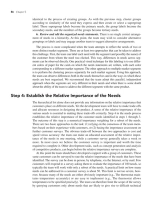 86 Chapter 5
identical to the process of creating groups. As with the previous step, cluster groups
according to similarity of the need they express and then create or select a supergroup
label. These supergroup labels become the primary needs, the group labels become the
secondary needs, and the members of the groups become tertiary needs.
6. Review and edit the organized needs statements. There is no single correct arrange-
ment of needs in a hierarchy. At this point, the team may wish to consider alternative
groupings or labels and may engage another team to suggest alternative arrangements.
The process is more complicated when the team attempts to reflect the needs of two or
more distinct market segments. There are at least two approaches that can be taken to address
this challenge. First, the team can label each need with the segment (and possibly the name) of
the customer from whom the need was elicited. This way, differences in needs across seg-
ments can be observed directly. One practical visual technique for this labeling is to use differ-
ent colors of paper for the cards on which the needs statements are written, with each color
corresponding to a different market segment. The other approach to multiple market segments
is to perform the clustering process separately for each market segment. Using this approach,
the team can observe differences both in the needs themselves and in the ways in which these
needs are best organized. We recommend that the team adopt this parallel, independent
approach when the segments are very different in their needs and when there is some doubt
about the ability of the team to address the different segments with the same product.
Step 4: Establish the Relative Importance of the Needs
The hierarchical list alone does not provide any information on the relative importance that
customers place on different needs. Yet the development team will have to make trade-offs
and allocate resources in designing the product. A sense of the relative importance of the
various needs is essential to making these trade-offs correctly. Step 4 in the needs process
establishes the relative importance of the customer needs identified in steps 1 through 3.
The outcome of this step is a numerical importance weighting for a subset of the needs.
There are two basic approaches to the task: (1) relying on the consensus of the team mem-
bers based on their experience with customers, or (2) basing the importance assessment on
further customer surveys. The obvious trade-off between the two approaches is cost and
speed versus accuracy: the team can make an educated assessment of the relative impor-
tance of the needs in one meeting, while a customer survey generally takes a week or
more. In most cases we believe the customer survey is important and worth the time
required to complete it. Other development tasks, such as concept generation and analysis
of competitive products, can begin before the relative importance surveys are complete.
At this point the team should have developed a rapport with a group of customers. These
same customers can be surveyed to rate the relative importance of the needs that have been
identified. The survey can be done in person, by telephone, via the Internet, or by mail. Few
customers will respond to a survey asking them to evaluate the importance of 100 needs, so
typically the team will work with only a subset of the needs. A practical limit on how many
needs can be addressed in a customer survey is about 50. This limit is not too severe, how-
ever, because many of the needs are either obviously important (e.g., The thermostat main-
tains temperature accurately) or are easy to implement (e.g., The thermostat allows
temperatures to be specified precisely). The team can therefore limit the scope of the survey
by querying customers only about needs that are likely to give rise to difficult technical
 