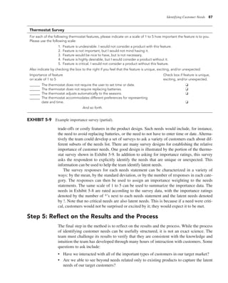 Identifying Customer Needs 87
trade-offs or costly features in the product design. Such needs would include, for instance,
the need to avoid replacing batteries, or the need to not have to enter time or date. Alterna-
tively the team could develop a set of surveys to ask a variety of customers each about dif-
ferent subsets of the needs list. There are many survey designs for establishing the relative
importance of customer needs. One good design is illustrated by the portion of the thermo-
stat survey shown in Exhibit 5-9. In addition to asking for importance ratings, this survey
asks the respondent to explicitly identify the needs that are unique or unexpected. This
information can be used to help the team identify latent needs.
The survey responses for each needs statement can be characterized in a variety of
ways: by the mean, by the standard deviation, or by the number of responses in each cate-
gory. The responses can then be used to assign an importance weighting to the needs
statements. The same scale of 1 to 5 can be used to summarize the importance data. The
needs in Exhibit 5-8 are rated according to the survey data, with the importance ratings
denoted by the number of *’s next to each needs statement and the latent needs denoted
by !. Note that no critical needs are also latent needs. This is because if a need were criti-
cal, customers would not be surprised or excited by it; they would expect it to be met.
Step 5: Reflect on the Results and the Process
The final step in the method is to reflect on the results and the process. While the process
of identifying customer needs can be usefully structured, it is not an exact science. The
team must challenge its results to verify that they are consistent with the knowledge and
intuition the team has developed through many hours of interaction with customers. Some
questions to ask include:
• Have we interacted with all of the important types of customers in our target market?
• Are we able to see beyond needs related only to existing products to capture the latent
needs of our target customers?
EXHIBIT 5-9 Example importance survey (partial).
Thermostat Survey
For each of the following thermostat features, please indicate on a scale of 1 to 5 how important the feature is to you.
Please use the following scale:
1. Feature is undesirable. I would not consider a product with this feature.
2. Feature is not important, but I would not mind having it.
3. Feature would be nice to have, but is not necessary.
4. Feature is highly desirable, but I would consider a product without it.
5. Feature is critical. I would not consider a product without this feature.
Also indicate by checking the box to the right if you feel that the feature is unique, exciting, and/or unexpected.
Importance of feature Check box if feature is unique,
on scale of 1 to 5 exciting, and/or unexpected.
______ The thermostat does not require the user to set time or date. ❏
______ The thermostat does not require replacing batteries. ❑
______ The thermostat adjusts automatically to the seasons. ❏
______ The thermostat accommodates different preferences for representing
date and time. ❏
And so forth.
 