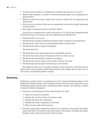 88 Chapter 5
• Are there areas of inquiry we should pursue in follow-up interviews or surveys?
• Which of the customers we spoke to would be good participants in our ongoing devel-
opment efforts?
• What do we know now that we didn’t know when we started? Are we surprised by any
of the needs?
• Did we involve everyone within our own organization who needs to deeply understand
customer needs?
• How might we improve the process in future efforts?
A good way to summarize the results of the process is to list the most important needs
and the latent needs. For instance, the most important needs identified are:
• The thermostat is easy to use.
• The thermostat can adjust temperature during the day according to user preferences.
• The thermostat works with my existing heating and/or cooling system.
• The thermostat reduces energy consumption.
The latent needs are:
• The thermostat can be programmed from a comfortable position.
• The thermostat works pretty well right out of the box with no set up.
• The thermostat automatically responds to occupancy.
• The thermostat exterior surfaces do not fade or discolor over time.
• The thermostat prevents pipes from freezing in cold months.
The important needs are an excellent reminder of the critical few needs that must be
addressed for a great product, and the latent needs provide insights that can drive the cre-
ative process of generating product concepts.
Summary
Identifying customer needs is an integral part of the concept development phase of the
product development process. The resulting customer needs are used to guide the team in
establishing product specifications, generating product concepts, and selecting a product
concept for further development.
• The process of identifying customer needs includes five steps:
1. Gather raw data from customers.
2. Interpret the raw data in terms of customer needs.
3. Organize the needs into a hierarchy.
4. Establish the relative importance of the needs.
5. Reflect on the results and the process.
• Creating a high-quality information channel from customers to the product developers
ensures that those who directly control the details of the product, including the product
designers, fully understand the needs of the customer.
 