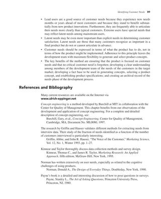 Identifying Customer Needs 89
• Lead users are a good source of customer needs because they experience new needs
months or years ahead of most customers and because they stand to benefit substan-
tially from new product innovations. Furthermore, they are frequently able to articulate
their needs more clearly than typical customers. Extreme users have special needs that
may reflect latent needs among mainstream users.
• Latent needs may be even more important than explicit needs in determining customer
satisfaction. Latent needs are those that many customers recognize as important in a
final product but do not or cannot articulate in advance.
• Customer needs should be expressed in terms of what the product has to do, not in
terms of how the product might be implemented. Adherence to this principle leaves the
development team with maximum flexibility to generate and select product concepts.
• The key benefits of the method are ensuring that the product is focused on customer
needs and that no critical customer need is forgotten; developing a clear understanding
among members of the development team of the needs of the customers in the target
market; developing a fact base to be used in generating concepts, selecting a product
concept, and establishing product specifications; and creating an archival record of the
needs phase of the development process.
References and Bibliography
Many current resources are available on the Internet via
www.ulrich-eppinger.net
Concept engineering is a method developed by Burchill at MIT in collaboration with the
Center for Quality of Management. This chapter benefits from our observations of the
development and application of concept engineering. For a complete and detailed
description of concept engineering, see:
Burchill, Gary, et al., Concept Engineering, Center for Quality of Management,
Cambridge, MA, Document No. ML0080, 1997.
The research by Griffin and Hauser validates different methods for extracting needs from
interview data. Their study of the fraction of needs identified as a function of the number
of customers interviewed is particularly interesting.
Griffin, Abbie, and John R. Hauser, “The Voice of the Customer,” Marketing Science,
Vol. 12, No. 1, Winter 1993, pp. 1–27.
Kinnear and Taylor thoroughly discuss data collection methods and survey design.
Kinnear, Thomas C., and James R. Taylor, Marketing Research: An Applied
Approach, fifth edition, McGraw-Hill, New York, 1995.
Norman has written extensively on user needs, especially as related to the cognitive
challenges of using products.
Norman, Donald A., The Design of Everyday Things, Doubleday, New York, 1990.
Payne’s book is a detailed and interesting discussion of how to pose questions in surveys.
Payne, Stanley L., The Art of Asking Questions, Princeton University Press,
Princeton, NJ, 1980.
 