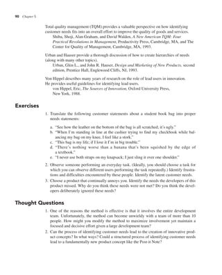 90 Chapter 5
Total quality management (TQM) provides a valuable perspective on how identifying
customer needs fits into an overall effort to improve the quality of goods and services.
Shiba, Shoji, Alan Graham, and David Walden, A New American TQM: Four
Practical Revolutions in Management, Productivity Press, Cambridge, MA, and The
Center for Quality of Management, Cambridge, MA, 1993.
Urban and Hauser provide a thorough discussion of how to create hierarchies of needs
(along with many other topics).
Urban, Glen L., and John R. Hauser, Design and Marketing of New Products, second
edition, Prentice Hall, Englewood Cliffs, NJ, 1993.
Von Hippel describes many years of research on the role of lead users in innovation.
He provides useful guidelines for identifying lead users.
von Hippel, Eric, The Sources of Innovation, Oxford University Press,
New York, 1988.
Exercises
1. Translate the following customer statements about a student book bag into proper
needs statements:
a. “See how the leather on the bottom of the bag is all scratched; it’s ugly.”
b. “When I’m standing in line at the cashier trying to find my checkbook while bal-
ancing my bag on my knee, I feel like a stork.”
c. “This bag is my life; if I lose it I’m in big trouble.”
d. “There’s nothing worse than a banana that’s been squished by the edge of
a textbook.”
e. “I never use both straps on my knapsack; I just sling it over one shoulder.”
2. Observe someone performing an everyday task. (Ideally, you should choose a task for
which you can observe different users performing the task repeatedly.) Identify frustra-
tions and difficulties encountered by these people. Identify the latent customer needs.
3. Choose a product that continually annoys you. Identify the needs the developers of this
product missed. Why do you think these needs were not met? Do you think the devel-
opers deliberately ignored these needs?
Thought Questions
1. One of the reasons the method is effective is that it involves the entire development
team. Unfortunately, the method can become unwieldy with a team of more than 10
people. How might you modify the method to maximize involvement yet maintain a
focused and decisive effort given a large development team?
2. Can the process of identifying customer needs lead to the creation of innovative prod-
uct concepts? In what ways? Could a structured process of identifying customer needs
lead to a fundamentally new product concept like the Post-it Note?
 