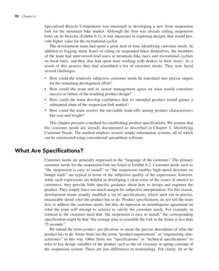 92 Chapter 6
Specialized Bicycle Components was interested in developing a new front suspension
fork for the mountain bike market. Although the firm was already selling suspension
forks on its bicycles (Exhibit 6-1), it was interested in exploring designs that would pro-
vide higher value for the recreational cyclist.
The development team had spent a great deal of time identifying customer needs. In
addition to logging many hours of riding on suspended bikes themselves, the members
of the team had interviewed lead users at mountain bike races and recreational cyclists
on local trails, and they also had spent time working with dealers in their stores. As a
result of this process they had assembled a list of customer needs. They now faced
several challenges:
• How could the relatively subjective customer needs be translated into precise targets
for the remaining development effort?
• How could the team and its senior management agree on what would constitute
success or failure of the resulting product design?
• How could the team develop confidence that its intended product would garner a
substantial share of the suspension fork market?
• How could the team resolve the inevitable trade-offs among product characteristics
like cost and weight?
This chapter presents a method for establishing product specifications. We assume that
the customer needs are already documented as described in Chapter 5, Identifying
Customer Needs. The method employs several simple information systems, all of which
can be constructed using conventional spreadsheet software.
What Are Specifications?
Customer needs are generally expressed in the “language of the customer.” The primary
customer needs for the suspension fork are listed in Exhibit 6-2. Customer needs such as
“the suspension is easy to install” or “the suspension enables high-speed descents on
bumpy trails” are typical in terms of the subjective quality of the expressions; however,
while such expressions are helpful in developing a clear sense of the issues of interest to
customers, they provide little specific guidance about how to design and engineer the
product. They simply leave too much margin for subjective interpretation. For this reason,
development teams usually establish a set of specifications, which spell out in precise,
measurable detail what the product has to do. Product specifications do not tell the team
how to address the customer needs, but they do represent an unambiguous agreement on
what the team will attempt to achieve to satisfy the customer needs. For example, in
contrast to the customer need that “the suspension is easy to install,” the corresponding
specification might be that “the average time to assemble the fork to the frame is less than
75 seconds.”
We intend the term product specifications to mean the precise description of what the
product has to do. Some firms use the terms “product requirements” or “engineering char-
acteristics” in this way. Other firms use “specifications” or “technical specifications” to
refer to key design variables of the product such as the oil viscosity or spring constant of
the suspension system. These are just differences in terminology. For clarity, let us be
 