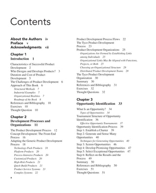 x
Contents
About the Authors iv
Preface v
Acknowledgments vii
Chapter 1
Introduction 1
Characteristics of Successful Product
Development 2
Who Designs and Develops Products? 3
Duration and Cost of Product
Development 5
The Challenges of Product Development 6
Approach of This Book 6
Structured Methods 7
Industrial Examples 7
Organizational Realities 7
Roadmap of the Book 8
References and Bibliography 10
Exercises 10
Thought Question 10
Chapter 2
Development Processes and
Organizations 11
The Product Development Process 12
Concept Development: The Front-End
Process 16
Adapting the Generic Product Development
Process 18
Technology-Push Products 18
Platform Products 20
Process-Intensive Products 20
Customized Products 20
High-Risk Products 21
Quick-Build Products 21
Product-Service Systems 21
Complex Systems 22
Product Development Process Flows 22
The Tyco Product Development
Process 23
Product Development Organizations 25
Organizations Are Formed by Establishing Links
among Individuals 25
Organizational Links May Be Aligned with Functions,
Projects, or Both 25
Choosing an Organizational Structure 28
Distributed Product Development Teams 28
The Tyco Product Development
Organization 30
Summary 30
References and Bibliography 31
Exercises 32
Thought Questions 32
Chapter 3
Opportunity Identification 33
What Is an Opportunity? 34
Types of Opportunities 34
Tournament Structure of Opportunity
Identification 36
Effective Opportunity Tournaments 37
Opportunity Identification Process 39
Step 1: Establish a Charter 39
Step 2: Generate and Sense Many
Opportunities 40
Techniques for Generating Opportunities 40
Step 3: Screen Opportunities 46
Step 4: Develop Promising Opportunities 47
Step 5: Select Exceptional Opportunities 47
Step 6: Reflect on the Results and the
Process 49
Summary 50
References and Bibliography 50
Exercises 51
Thought Questions 51
 