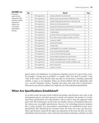 Product Specifications 93
precise about a few definitions. A specification (singular) consists of a metric and a value.
For example, “average time to assemble” is a metric, while “less than 75 seconds” is the
value of this metric. Note that the value may take on several forms, including a particular
number, a range, or an inequality. Values are always labeled with the appropriate units
(e.g., seconds, kilograms, joules). Together, the metric and value form a specification.
The product specifications (plural) are simply the set of the individual specifications.
When Are Specifications Established?
In an ideal world, the team would establish the product specifications once early in the
development process and then proceed to design and engineer the product to exactly
meet those specifications. For some products, such as soap or soup, this approach works
quite well; the technologists on the team can reliably concoct a formulation that satis-
fies almost any reasonable specifications; however, for technology-intensive products
this is rarely possible. For such products, specifications are established at least twice.
Immediately after identifying the customer needs, the team sets target specifications.
These specifications represent the hopes and aspirations of the team, but they are estab-
lished before the team knows what constraints the product technology will place on what
EXHIBIT 6-2
Customer
needs for the
suspension fork
and their relative
importance
(shown in a
convenient
spreadsheet
format).
No. Need Imp.
1 The suspension reduces vibration to the hands. 3
2 The suspension allows easy traversal of slow, difficult terrain. 2
3 The suspension enables high-speed descents on bumpy trails. 5
4 The suspension allows sensitivity adjustment. 3
5 The suspension preserves the steering characteristics of the bike. 4
6 The suspension remains rigid during hard cornering. 4
7 The suspension is lightweight. 4
8 The suspension provides stiff mounting points for the brakes. 2
9 The suspension fits a wide variety of bikes, wheels, and tires. 5
10 The suspension is easy to install. 1
11 The suspension works with fenders. 1
12 The suspension instills pride. 5
13 The suspension is affordable for an amateur enthusiast. 5
14 The suspension is not contaminated by water. 5
15 The suspension is not contaminated by grunge. 5
16 The suspension can be easily accessed for maintenance. 3
17 The suspension allows easy replacement of worn parts. 1
18 The suspension can be maintained with readily available tools. 3
19 The suspension lasts a long time. 5
20 The suspension is safe in a crash. 5
 