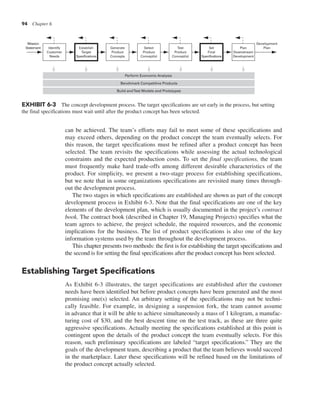 94 Chapter 6
can be achieved. The team’s efforts may fail to meet some of these specifications and
may exceed others, depending on the product concept the team eventually selects. For
this reason, the target specifications must be refined after a product concept has been
selected. The team revisits the specifications while assessing the actual technological
constraints and the expected production costs. To set the final specifications, the team
must frequently make hard trade-offs among different desirable characteristics of the
product. For simplicity, we present a two-stage process for establishing specifications,
but we note that in some organizations specifications are revisited many times through-
out the development process.
The two stages in which specifications are established are shown as part of the concept
development process in Exhibit 6-3. Note that the final specifications are one of the key
elements of the development plan, which is usually documented in the project’s contract
book. The contract book (described in Chapter 19, Managing Projects) specifies what the
team agrees to achieve, the project schedule, the required resources, and the economic
implications for the business. The list of product specifications is also one of the key
information systems used by the team throughout the development process.
This chapter presents two methods: the first is for establishing the target specifications and
the second is for setting the final specifications after the product concept has been selected.
Establishing Target Specifications
As Exhibit 6-3 illustrates, the target specifications are established after the customer
needs have been identified but before product concepts have been generated and the most
promising one(s) selected. An arbitrary setting of the specifications may not be techni-
cally feasible. For example, in designing a suspension fork, the team cannot assume
in advance that it will be able to achieve simultaneously a mass of 1 kilogram, a manufac-
turing cost of $30, and the best descent time on the test track, as these are three quite
aggressive specifications. Actually meeting the specifications established at this point is
contingent upon the details of the product concept the team eventually selects. For this
reason, such preliminary specifications are labeled “target specifications.” They are the
goals of the development team, describing a product that the team believes would succeed
in the marketplace. Later these specifications will be refined based on the limitations of
the product concept actually selected.
Identify
Customer
Needs
Establish
Target
Specifications
Generate
Product
Concepts
Select
Product
Concept(s)
Test
Product
Concept(s)
Set
Final
Specifications
Plan
Downstream
Development
Development
Plan
Mission
Statement
Build andTest Models and Prototypes
Benchmark Competitive Products
Perform Economic Analysis
EXHIBIT 6-3 The concept development process. The target specifications are set early in the process, but setting
the final specifications must wait until after the product concept has been selected.
 