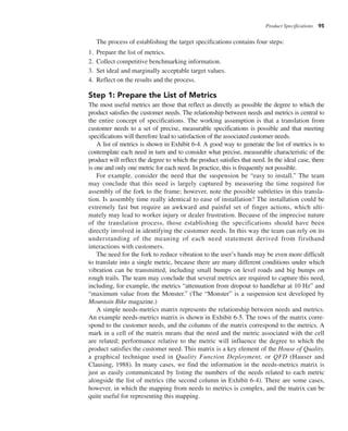 Product Specifications 95
The process of establishing the target specifications contains four steps:
1. Prepare the list of metrics.
2. Collect competitive benchmarking information.
3. Set ideal and marginally acceptable target values.
4. Reflect on the results and the process.
Step 1: Prepare the List of Metrics
The most useful metrics are those that reflect as directly as possible the degree to which the
product satisfies the customer needs. The relationship between needs and metrics is central to
the entire concept of specifications. The working assumption is that a translation from
customer needs to a set of precise, measurable specifications is possible and that meeting
specifications will therefore lead to satisfaction of the associated customer needs.
A list of metrics is shown in Exhibit 6-4. A good way to generate the list of metrics is to
contemplate each need in turn and to consider what precise, measurable characteristic of the
product will reflect the degree to which the product satisfies that need. In the ideal case, there
is one and only one metric for each need. In practice, this is frequently not possible.
For example, consider the need that the suspension be “easy to install.” The team
may conclude that this need is largely captured by measuring the time required for
assembly of the fork to the frame; however, note the possible subtleties in this transla-
tion. Is assembly time really identical to ease of installation? The installation could be
extremely fast but require an awkward and painful set of finger actions, which ulti-
mately may lead to worker injury or dealer frustration. Because of the imprecise nature
of the translation process, those establishing the specifications should have been
directly involved in identifying the customer needs. In this way the team can rely on its
understanding of the meaning of each need statement derived from firsthand
interactions with customers.
The need for the fork to reduce vibration to the user’s hands may be even more difficult
to translate into a single metric, because there are many different conditions under which
vibration can be transmitted, including small bumps on level roads and big bumps on
rough trails. The team may conclude that several metrics are required to capture this need,
including, for example, the metrics “attenuation from dropout to handlebar at 10 Hz” and
“maximum value from the Monster.” (The “Monster” is a suspension test developed by
Mountain Bike magazine.)
A simple needs-metrics matrix represents the relationship between needs and metrics.
An example needs-metrics matrix is shown in Exhibit 6-5. The rows of the matrix corre-
spond to the customer needs, and the columns of the matrix correspond to the metrics. A
mark in a cell of the matrix means that the need and the metric associated with the cell
are related; performance relative to the metric will influence the degree to which the
product satisfies the customer need. This matrix is a key element of the House of Quality,
a graphical technique used in Quality Function Deployment, or QFD (Hauser and
Clausing, 1988). In many cases, we find the information in the needs-metrics matrix is
just as easily communicated by listing the numbers of the needs related to each metric
alongside the list of metrics (the second column in Exhibit 6-4). There are some cases,
however, in which the mapping from needs to metrics is complex, and the matrix can be
quite useful for representing this mapping.
 