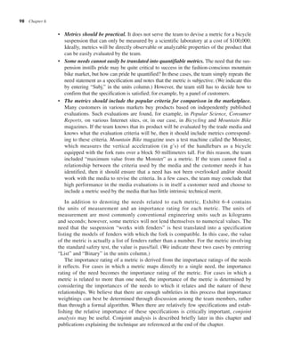 98 Chapter 6
• Metrics should be practical. It does not serve the team to devise a metric for a bicycle
suspension that can only be measured by a scientific laboratory at a cost of $100,000.
Ideally, metrics will be directly observable or analyzable properties of the product that
can be easily evaluated by the team.
• Some needs cannot easily be translated into quantifiable metrics. The need that the sus-
pension instills pride may be quite critical to success in the fashion-conscious mountain
bike market, but how can pride be quantified? In these cases, the team simply repeats the
need statement as a specification and notes that the metric is subjective. (We indicate this
by entering “Subj.” in the units column.) However, the team still has to decide how to
confirm that the specification is satisfied; for example, by a panel of customers.
• The metrics should include the popular criteria for comparison in the marketplace.
Many customers in various markets buy products based on independently published
evaluations. Such evaluations are found, for example, in Popular Science, Consumer
Reports, on various Internet sites, or, in our case, in Bicycling and Mountain Bike
magazines. If the team knows that its product will be evaluated by the trade media and
knows what the evaluation criteria will be, then it should include metrics correspond-
ing to these criteria. Mountain Bike magazine uses a test machine called the Monster,
which measures the vertical acceleration (in g’s) of the handlebars as a bicycle
equipped with the fork runs over a block 50 millimeters tall. For this reason, the team
included “maximum value from the Monster” as a metric. If the team cannot find a
relationship between the criteria used by the media and the customer needs it has
identified, then it should ensure that a need has not been overlooked and/or should
work with the media to revise the criteria. In a few cases, the team may conclude that
high performance in the media evaluations is in itself a customer need and choose to
include a metric used by the media that has little intrinsic technical merit.
In addition to denoting the needs related to each metric, Exhibit 6-4 contains
the units of measurement and an importance rating for each metric. The units of
measurement are most commonly conventional engineering units such as kilograms
and seconds; however, some metrics will not lend themselves to numerical values. The
need that the suspension “works with fenders” is best translated into a specification
listing the models of fenders with which the fork is compatible. In this case, the value
of the metric is actually a list of fenders rather than a number. For the metric involving
the standard safety test, the value is pass/fail. (We indicate these two cases by entering
“List” and “Binary” in the units column.)
The importance rating of a metric is derived from the importance ratings of the needs
it reflects. For cases in which a metric maps directly to a single need, the importance
rating of the need becomes the importance rating of the metric. For cases in which a
metric is related to more than one need, the importance of the metric is determined by
considering the importances of the needs to which it relates and the nature of these
relationships. We believe that there are enough subtleties in this process that importance
weightings can best be determined through discussion among the team members, rather
than through a formal algorithm. When there are relatively few specifications and estab-
lishing the relative importance of these specifications is critically important, conjoint
analysis may be useful. Conjoint analysis is described briefly later in this chapter and
publications explaining the technique are referenced at the end of the chapter.
 