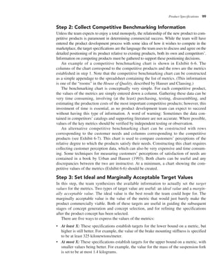 Product Specifications 99
Step 2: Collect Competitive Benchmarking Information
Unless the team expects to enjoy a total monopoly, the relationship of the new product to com-
petitive products is paramount in determining commercial success. While the team will have
entered the product development process with some idea of how it wishes to compete in the
marketplace, the target specifications are the language the team uses to discuss and agree on the
detailed positioning of its product relative to existing products, both its own and competitors’.
Information on competing products must be gathered to support these positioning decisions.
An example of a competitive benchmarking chart is shown in Exhibit 6-6. The
columns of the chart correspond to the competitive products and the rows are the metrics
established in step 1. Note that the competitive benchmarking chart can be constructed
as a simple appendage to the spreadsheet containing the list of metrics. (This information
is one of the “rooms” in the House of Quality, described by Hauser and Clausing.)
The benchmarking chart is conceptually very simple. For each competitive product,
the values of the metrics are simply entered down a column. Gathering these data can be
very time consuming, involving (at the least) purchasing, testing, disassembling, and
estimating the production costs of the most important competitive products; however, this
investment of time is essential, as no product development team can expect to succeed
without having this type of information. A word of warning: Sometimes the data con-
tained in competitors’ catalogs and supporting literature are not accurate. Where possible,
values of the key metrics should be verified by independent testing or observation.
An alternative competitive benchmarking chart can be constructed with rows
corresponding to the customer needs and columns corresponding to the competitive
products (see Exhibit 6-7). This chart is used to compare customers’ perceptions of the
relative degree to which the products satisfy their needs. Constructing this chart requires
collecting customer perception data, which can also be very expensive and time consum-
ing. Some techniques for measuring customers’ perceptions of satisfaction of needs are
contained in a book by Urban and Hauser (1993). Both charts can be useful and any
discrepancies between the two are instructive. At a minimum, a chart showing the com-
petitive values of the metrics (Exhibit 6-6) should be created.
Step 3: Set Ideal and Marginally Acceptable Target Values
In this step, the team synthesizes the available information to actually set the target
values for the metrics. Two types of target value are useful: an ideal value and a margin-
ally acceptable value. The ideal value is the best result the team could hope for. The
marginally acceptable value is the value of the metric that would just barely make the
product commercially viable. Both of these targets are useful in guiding the subsequent
stages of concept generation and concept selection, and for refining the specifications
after the product concept has been selected.
There are five ways to express the values of the metrics:
• At least X: These specifications establish targets for the lower bound on a metric, but
higher is still better. For example, the value of the brake mounting stiffness is specified
to be at least 325 kilonewtons/meter.
• At most X: These specifications establish targets for the upper bound on a metric, with
smaller values being better. For example, the value for the mass of the suspension fork
is set to be at most 1.4 kilograms.
 