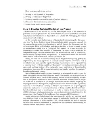 Product Specifications 105
Here, we propose a five-step process:
1. Develop technical models of the product.
2. Develop a cost model of the product.
3. Refine the specifications, making trade-offs where necessary.
4. Flow down the specifications as appropriate.
5. Reflect on the results and the process.
Step 1: Develop Technical Models of the Product
A technical model of the product is a tool for predicting the values of the metrics for a
particular set of design decisions. We intend the term models to refer to both analytical
and physical approximations of the product. (See Chapter 14, Prototyping, for further
discussion of such models.)
At this point, the team had chosen an oil-damped coil spring concept for the suspen-
sion fork. The design decisions facing the team included details such as the materials for
the structural components, the orifice diameter and oil viscosity for the damper, and the
spring constant. Three models linking such design decisions to the performance metrics
are shown in conceptual form in Exhibit 6-9. Such models can be used to predict the
product’s performance along a number of dimensions. The inputs to these models are the
independent design variables associated with the product concept, such as oil viscosity,
orifice diameter, spring constant, and geometry. The outputs of the model are the values
of the metrics, such as attenuation, stiffness, and fatigue life.
Ideally, the team will be able to accurately model the product analytically, perhaps by
implementing the model equations in a spreadsheet or computer simulation. Such a
model allows the team to predict rapidly what type of performance can be expected from
a particular choice of design variables, without costly physical experimentation. In most
cases, such analytical models will be available for only a small subset of the metrics. For
example, the team was able to model attenuation analytically, based on the engineers’
knowledge of dynamic systems.
Several independent models, each corresponding to a subset of the metrics, may be
more manageable than one large integrated model. For example, the team developed a
separate analytical model for the brake mounting stiffness that was completely indepen-
dent of the dynamic model used to predict vibration attenuation. In some cases, no analyti-
cal models will be available at all. For example, the team was not able to model analytically the
fatigue performance of the suspension, so physical models were built and tested. It is generally
necessary to actually build a variety of different physical mock-ups or prototypes to
explore the implications of several combinations of design variables. To reduce the num-
ber of models that must be constructed, it is useful to employ design-of-experiments
(DOE) techniques, which can minimize the number of experiments required to explore the
design space. (See Chapter 15, Robust Design, for a summary of DOE methods.)
Armed with these technical models, the team can predict whether any particular set of
specifications (such as the ideal target values) is technically feasible by exploring
different combinations of design variables. This type of modeling and analysis prevents
the team from setting a combination of specifications that cannot be achieved using the
available latitude in the product concept.
 