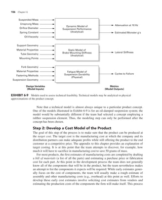 106 Chapter 6
Note that a technical model is almost always unique to a particular product concept.
One of the models illustrated in Exhibit 6-9 is for an oil-damped suspension system; the
model would be substantially different if the team had selected a concept employing a
rubber suspension element. Thus, the modeling step can only be performed after the
concept has been chosen.
Step 2: Develop a Cost Model of the Product
The goal of this step of the process is to make sure that the product can be produced at
the target cost. The target cost is the manufacturing cost at which the company and its
distribution partners can make adequate profits while still offering the product to the end
customer at a competitive price. The appendix to this chapter provides an explanation of
target costing. It is at this point that the team attempts to discover, for example, how
much it will have to sacrifice in manufacturing cost to save 50 grams of mass.
For most products, the first estimates of manufacturing costs are completed by drafting
a bill of materials (a list of all the parts) and estimating a purchase price or fabrication
cost for each part. At this point in the development process the team does not generally
know all of the components that will be in the product, but the team nevertheless makes
an attempt to list the components it expects will be required. While early estimates gener-
ally focus on the cost of components, the team will usually make a rough estimate of
assembly and other manufacturing costs (e.g., overhead) at this point as well. Efforts to
develop these early cost estimates involve soliciting cost estimates from vendors and
estimating the production costs of the components the firm will make itself. This process
Fatigue Model of
Suspension Durability
(Physical)
Static Model of
Brake Mounting Stiffness
(Analytical)
Dynamic Model of
Suspension Performance
(Analytical)
Metrics
(Model Outputs)
Design Variables
(Model Inputs)
Attenuation at 10 Hz
Estimated Monster g's
Lateral Stiffness
Cycles to Failure
Suspended Mass
Unsprung Mass
Orifice Diameter
Spring Constant
Oil Viscosity
Support Geometry
Material Properties
Tube Geometry
Mounting Points
Fork Geometry
Material Properties
Fastening Methods
Suspension Geometry
EXHIBIT 6-9 Models used to assess technical feasibility. Technical models may be analytical or physical
approximations of the product concept.
 