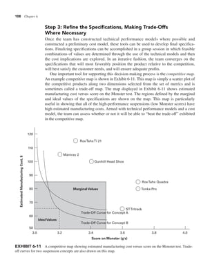 108 Chapter 6
Step 3: Refine the Specifications, Making Trade-Offs
Where Necessary
Once the team has constructed technical performance models where possible and
constructed a preliminary cost model, these tools can be used to develop final specifica-
tions. Finalizing specifications can be accomplished in a group session in which feasible
combinations of values are determined through the use of the technical models and then
the cost implications are explored. In an iterative fashion, the team converges on the
specifications that will most favorably position the product relative to the competition,
will best satisfy the customer needs, and will ensure adequate profits.
One important tool for supporting this decision-making process is the competitive map.
An example competitive map is shown in Exhibit 6-11. This map is simply a scatter plot of
the competitive products along two dimensions selected from the set of metrics and is
sometimes called a trade-off map. The map displayed in Exhibit 6-11 shows estimated
manufacturing cost versus score on the Monster test. The regions defined by the marginal
and ideal values of the specifications are shown on the map. This map is particularly
useful in showing that all of the high-performance suspensions (low Monster scores) have
high estimated manufacturing costs. Armed with technical performance models and a cost
model, the team can assess whether or not it will be able to “beat the trade-off” exhibited
in the competitive map.
Marginal Values
Ideal Values
RoxTahxTi 21
Maniray 2
Gunhill Head Shox
RoxTahx Quadra
Tonka Pro
STTritrack
Trade-Off Curve for Concept A
Trade-Off Curve for Concept B
4.0
3.8
3.6
3.4
3.2
3.0
50
60
70
80
90
100
110
120
Estimated
Manufacturing
Cost,
$
Score on Monster (g's)
EXHIBIT 6-11 A competitive map showing estimated manufacturing cost versus score on the Monster test. Trade-
off curves for two suspension concepts are also drawn on this map.
 