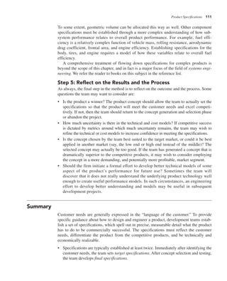Product Specifications 111
To some extent, geometric volume can be allocated this way as well. Other component
specifications must be established through a more complex understanding of how sub-
system performance relates to overall product performance. For example, fuel effi-
ciency is a relatively complex function of vehicle mass, rolling resistance, aerodynamic
drag coefficient, frontal area, and engine efficiency. Establishing specifications for the
body, tires, and engine requires a model of how these variables relate to overall fuel
efficiency.
A comprehensive treatment of flowing down specifications for complex products is
beyond the scope of this chapter, and in fact is a major focus of the field of systems engi-
neering. We refer the reader to books on this subject in the reference list.
Step 5: Reflect on the Results and the Process
As always, the final step in the method is to reflect on the outcome and the process. Some
questions the team may want to consider are:
• Is the product a winner? The product concept should allow the team to actually set the
specifications so that the product will meet the customer needs and excel competi-
tively. If not, then the team should return to the concept generation and selection phase
or abandon the project.
• How much uncertainty is there in the technical and cost models? If competitive success
is dictated by metrics around which much uncertainty remains, the team may wish to
refine the technical or cost models to increase confidence in meeting the specifications.
• Is the concept chosen by the team best suited to the target market, or could it be best
applied in another market (say, the low end or high end instead of the middle)? The
selected concept may actually be too good. If the team has generated a concept that is
dramatically superior to the competitive products, it may wish to consider employing
the concept in a more demanding, and potentially more profitable, market segment.
• Should the firm initiate a formal effort to develop better technical models of some
aspect of the product’s performance for future use? Sometimes the team will
discover that it does not really understand the underlying product technology well
enough to create useful performance models. In such circumstances, an engineering
effort to develop better understanding and models may be useful in subsequent
development projects.
Summary
Customer needs are generally expressed in the “language of the customer.” To provide
specific guidance about how to design and engineer a product, development teams estab-
lish a set of specifications, which spell out in precise, measurable detail what the product
has to do to be commercially successful. The specifications must reflect the customer
needs, differentiate the product from the competitive products, and be technically and
economically realizable.
• Specifications are typically established at least twice. Immediately after identifying the
customer needs, the team sets target specifications. After concept selection and testing,
the team develops final specifications.
 