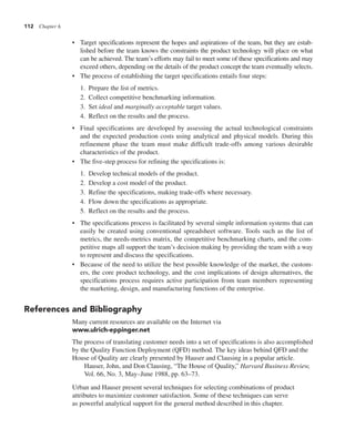 112 Chapter 6
• Target specifications represent the hopes and aspirations of the team, but they are estab-
lished before the team knows the constraints the product technology will place on what
can be achieved. The team’s efforts may fail to meet some of these specifications and may
exceed others, depending on the details of the product concept the team eventually selects.
• The process of establishing the target specifications entails four steps:
1. Prepare the list of metrics.
2. Collect competitive benchmarking information.
3. Set ideal and marginally acceptable target values.
4. Reflect on the results and the process.
• Final specifications are developed by assessing the actual technological constraints
and the expected production costs using analytical and physical models. During this
refinement phase the team must make difficult trade-offs among various desirable
characteristics of the product.
• The five-step process for refining the specifications is:
1. Develop technical models of the product.
2. Develop a cost model of the product.
3. Refine the specifications, making trade-offs where necessary.
4. Flow down the specifications as appropriate.
5. Reflect on the results and the process.
• The specifications process is facilitated by several simple information systems that can
easily be created using conventional spreadsheet software. Tools such as the list of
metrics, the needs-metrics matrix, the competitive benchmarking charts, and the com-
petitive maps all support the team’s decision making by providing the team with a way
to represent and discuss the specifications.
• Because of the need to utilize the best possible knowledge of the market, the custom-
ers, the core product technology, and the cost implications of design alternatives, the
specifications process requires active participation from team members representing
the marketing, design, and manufacturing functions of the enterprise.
References and Bibliography
Many current resources are available on the Internet via
www.ulrich-eppinger.net
The process of translating customer needs into a set of specifications is also accomplished
by the Quality Function Deployment (QFD) method. The key ideas behind QFD and the
House of Quality are clearly presented by Hauser and Clausing in a popular article.
Hauser, John, and Don Clausing, “The House of Quality,” Harvard Business Review,
Vol. 66, No. 3, May–June 1988, pp. 63–73.
Urban and Hauser present several techniques for selecting combinations of product
attributes to maximize customer satisfaction. Some of these techniques can serve
as powerful analytical support for the general method described in this chapter.
 