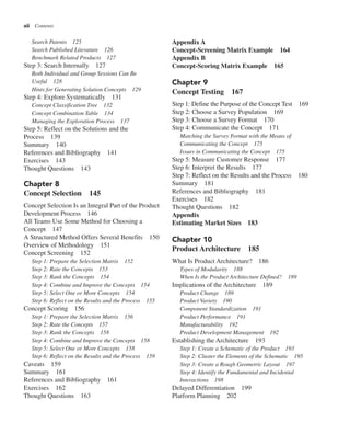 xii Contents
Appendix A
Concept-Screening Matrix Example 164
Appendix B
Concept-Scoring Matrix Example 165
Chapter 9
Concept Testing 167
Step 1: Define the Purpose of the Concept Test 169
Step 2: Choose a Survey Population 169
Step 3: Choose a Survey Format 170
Step 4: Communicate the Concept 171
Matching the Survey Format with the Means of
Communicating the Concept 175
Issues in Communicating the Concept 175
Step 5: Measure Customer Response 177
Step 6: Interpret the Results 177
Step 7: Reflect on the Results and the Process 180
Summary 181
References and Bibliography 181
Exercises 182
Thought Questions 182
Appendix
Estimating Market Sizes 183
Chapter 10
Product Architecture 185
What Is Product Architecture? 186
Types of Modularity 188
When Is the Product Architecture Defined? 189
Implications of the Architecture 189
Product Change 189
Product Variety 190
Component Standardization 191
Product Performance 191
Manufacturability 192
Product Development Management 192
Establishing the Architecture 193
Step 1: Create a Schematic of the Product 193
Step 2: Cluster the Elements of the Schematic 195
Step 3: Create a Rough Geometric Layout 197
Step 4: Identify the Fundamental and Incidental
Interactions 198
Delayed Differentiation 199
Platform Planning 202
Search Patents 125
Search Published Literature 126
Benchmark Related Products 127
Step 3: Search Internally 127
Both Individual and Group Sessions Can Be
Useful 128
Hints for Generating Solution Concepts 129
Step 4: Explore Systematically 131
Concept Classification Tree 132
Concept Combination Table 134
Managing the Exploration Process 137
Step 5: Reflect on the Solutions and the
Process 139
Summary 140
References and Bibliography 141
Exercises 143
Thought Questions 143
Chapter 8
Concept Selection 145
Concept Selection Is an Integral Part of the Product
Development Process 146
All Teams Use Some Method for Choosing a
Concept 147
A Structured Method Offers Several Benefits 150
Overview of Methodology 151
Concept Screening 152
Step 1: Prepare the Selection Matrix 152
Step 2: Rate the Concepts 153
Step 3: Rank the Concepts 154
Step 4: Combine and Improve the Concepts 154
Step 5: Select One or More Concepts 154
Step 6: Reflect on the Results and the Process 155
Concept Scoring 156
Step 1: Prepare the Selection Matrix 156
Step 2: Rate the Concepts 157
Step 3: Rank the Concepts 158
Step 4: Combine and Improve the Concepts 158
Step 5: Select One or More Concepts 158
Step 6: Reflect on the Results and the Process 159
Caveats 159
Summary 161
References and Bibliography 161
Exercises 162
Thought Questions 163
 
