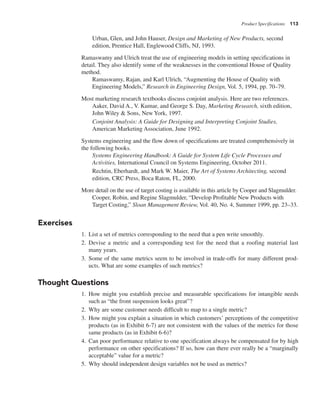 Product Specifications 113
Urban, Glen, and John Hauser, Design and Marketing of New Products, second
edition, Prentice Hall, Englewood Cliffs, NJ, 1993.
Ramaswamy and Ulrich treat the use of engineering models in setting specifications in
detail. They also identify some of the weaknesses in the conventional House of Quality
method.
Ramaswamy, Rajan, and Karl Ulrich, “Augmenting the House of Quality with
Engineering Models,” Research in Engineering Design, Vol. 5, 1994, pp. 70–79.
Most marketing research textbooks discuss conjoint analysis. Here are two references.
Aaker, David A., V. Kumar, and George S. Day, Marketing Research, sixth edition,
John Wiley & Sons, New York, 1997.
Conjoint Analysis: A Guide for Designing and Interpreting Conjoint Studies,
American Marketing Association, June 1992.
Systems engineering and the flow down of specifications are treated comprehensively in
the following books.
Systems Engineering Handbook: A Guide for System Life Cycle Processes and
Activities, International Council on Systems Engineering, October 2011.
Rechtin, Eberhardt, and Mark W. Maier, The Art of Systems Architecting, second
edition, CRC Press, Boca Raton, FL, 2000.
More detail on the use of target costing is available in this article by Cooper and Slagmulder.
Cooper, Robin, and Regine Slagmulder, “Develop Profitable New Products with
Target Costing,” Sloan Management Review, Vol. 40, No. 4, Summer 1999, pp. 23–33.
Exercises
1. List a set of metrics corresponding to the need that a pen write smoothly.
2. Devise a metric and a corresponding test for the need that a roofing material last
many years.
3. Some of the same metrics seem to be involved in trade-offs for many different prod-
ucts. What are some examples of such metrics?
Thought Questions
1. How might you establish precise and measurable specifications for intangible needs
such as “the front suspension looks great”?
2. Why are some customer needs difficult to map to a single metric?
3. How might you explain a situation in which customers’ perceptions of the competitive
products (as in Exhibit 6-7) are not consistent with the values of the metrics for those
same products (as in Exhibit 6-6)?
4. Can poor performance relative to one specification always be compensated for by high
performance on other specifications? If so, how can there ever really be a “marginally
acceptable” value for a metric?
5. Why should independent design variables not be used as metrics?
 