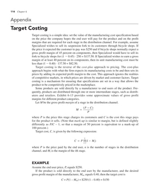 114 Chapter 6
Appendix
Target Costing
Target costing is a simple idea: set the value of the manufacturing cost specification based
on the price the company hopes the end user will pay for the product and on the profit
margins that are required for each stage in the distribution channel. For example, assume
Specialized wishes to sell its suspension fork to its customers through bicycle shops. If
the price it expected the customer to pay was $250 and if bicycle shops normally expect a
gross profit margin of 45 percent on components, then Specialized would have to sell its
fork to bicycle shops for (1 2 0.45) . 250 = $137.50. If Specialized wishes to earn a gross
margin of at least 40 percent on its components, then its unit manufacturing cost must be
less than (1 2 0.40) . 137.50 = $82.50.
Target costing is the reverse of the cost-plus approach to pricing. The cost-plus
approach begins with what the firm expects its manufacturing costs to be and then sets its
prices by adding its expected profit margin to the cost. This approach ignores the realities
of competitive markets, in which prices are driven by market and customer factors. Target
costing is a mechanism for ensuring that specifications are set in a way that allows the
product to be competitively priced in the marketplace.
Some products are sold directly by a manufacturer to end users of the product. Fre-
quently, products are distributed through one or more intermediate stages, such as distrib-
utors and retailers. Exhibit 6-13 provides some approximate values of gross profit
margins for different product categories.
Let M be the gross profit margin of a stage in the distribution channel.
M
P C
P
=
−
( )
where P is the price this stage charges its customers and C is the cost this stage pays
for the product it sells. (Note that mark-up is similar to margin, but is defined slightly
differently as P/C – 1, so that a margin of 50 percent is equivalent to a mark-up of
100 percent.)
Target cost, C, is given by the following expression:
C P Mi
i
n
= −
=
Π
1
1
( )
where P is the price paid by the end user, n is the number of stages in the distribution
channel, and Mi is the margin of the ith stage.
EXAMPLE
Assume the end user price, P, equals $250.
If the product is sold directly to the end user by the manufacturer, and the desired
gross profit margin of the manufacturer, Mm, equals 0.40, then the target cost is
C = P(1 – Mm) = $250 (1 – 0.40) = $150
 