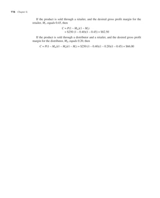 116 Chapter 6
If the product is sold through a retailer, and the desired gross profit margin for the
retailer, Mr, equals 0.45, then
C = P(1 – Mm)(1 – Mr)
= $250 (1 – 0.40)(1 – 0.45) = $82.50
If the product is sold through a distributor and a retailer, and the desired gross profit
margin for the distributor, Md, equals 0.20, then
C = P(1 – Mm)(1 – Md)(1 – Mr) = $250 (1 – 0.40)(1 – 0.20)(1 – 0.45) = $66.00
 