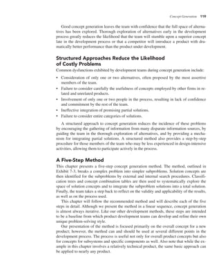 Concept Generation 119
Good concept generation leaves the team with confidence that the full space of alterna-
tives has been explored. Thorough exploration of alternatives early in the development
process greatly reduces the likelihood that the team will stumble upon a superior concept
late in the development process or that a competitor will introduce a product with dra-
matically better performance than the product under development.
Structured Approaches Reduce the Likelihood
of Costly Problems
Common dysfunctions exhibited by development teams during concept generation include:
• Consideration of only one or two alternatives, often proposed by the most assertive
members of the team.
• Failure to consider carefully the usefulness of concepts employed by other firms in re-
lated and unrelated products.
• Involvement of only one or two people in the process, resulting in lack of confidence
and commitment by the rest of the team.
• Ineffective integration of promising partial solutions.
• Failure to consider entire categories of solutions.
A structured approach to concept generation reduces the incidence of these problems
by encouraging the gathering of information from many disparate information sources, by
guiding the team in the thorough exploration of alternatives, and by providing a mecha-
nism for integrating partial solutions. A structured method also provides a step-by-step
procedure for those members of the team who may be less experienced in design-intensive
activities, allowing them to participate actively in the process.
A Five-Step Method
This chapter presents a five-step concept generation method. The method, outlined in
Exhibit 7-3, breaks a complex problem into simpler subproblems. Solution concepts are
then identified for the subproblems by external and internal search procedures. Classifi-
cation trees and concept combination tables are then used to systematically explore the
space of solution concepts and to integrate the subproblem solutions into a total solution.
Finally, the team takes a step back to reflect on the validity and applicability of the results,
as well as on the process used.
This chapter will follow the recommended method and will describe each of the five
steps in detail. Although we present the method in a linear sequence, concept generation
is almost always iterative. Like our other development methods, these steps are intended
to be a baseline from which product development teams can develop and refine their own
unique problem-solving style.
Our presentation of the method is focused primarily on the overall concept for a new
product; however, the method can and should be used at several different points in the
development process. The process is useful not only for overall product concepts but also
for concepts for subsystems and specific components as well. Also note that while the ex-
ample in this chapter involves a relatively technical product, the same basic approach can
be applied to nearly any product.
 