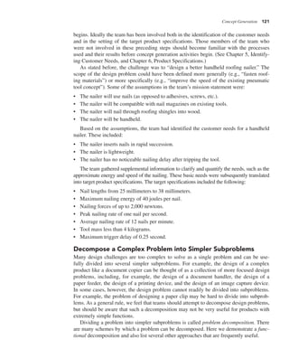 Concept Generation 121
begins. Ideally the team has been involved both in the identification of the customer needs
and in the setting of the target product specifications. Those members of the team who
were not involved in these preceding steps should become familiar with the processes
used and their results before concept generation activities begin. (See Chapter 5, Identify-
ing Customer Needs, and Chapter 6, Product Specifications.)
As stated before, the challenge was to “design a better handheld roofing nailer.” The
scope of the design problem could have been defined more generally (e.g., “fasten roof-
ing materials”) or more specifically (e.g., “improve the speed of the existing pneumatic
tool concept”). Some of the assumptions in the team’s mission statement were:
• The nailer will use nails (as opposed to adhesives, screws, etc.).
• The nailer will be compatible with nail magazines on existing tools.
• The nailer will nail through roofing shingles into wood.
• The nailer will be handheld.
Based on the assumptions, the team had identified the customer needs for a handheld
nailer. These included:
• The nailer inserts nails in rapid succession.
• The nailer is lightweight.
• The nailer has no noticeable nailing delay after tripping the tool.
The team gathered supplemental information to clarify and quantify the needs, such as the
approximate energy and speed of the nailing. These basic needs were subsequently translated
into target product specifications. The target specifications included the following:
• Nail lengths from 25 millimeters to 38 millimeters.
• Maximum nailing energy of 40 joules per nail.
• Nailing forces of up to 2,000 newtons.
• Peak nailing rate of one nail per second.
• Average nailing rate of 12 nails per minute.
• Tool mass less than 4 kilograms.
• Maximum trigger delay of 0.25 second.
Decompose a Complex Problem into Simpler Subproblems
Many design challenges are too complex to solve as a single problem and can be use-
fully divided into several simpler subproblems. For example, the design of a complex
product like a document copier can be thought of as a collection of more focused design
problems, including, for example, the design of a document handler, the design of a
paper feeder, the design of a printing device, and the design of an image capture device.
In some cases, however, the design problem cannot readily be divided into subproblems.
For example, the problem of designing a paper clip may be hard to divide into subprob-
lems. As a general rule, we feel that teams should attempt to decompose design problems,
but should be aware that such a decomposition may not be very useful for products with
extremely simple functions.
Dividing a problem into simpler subproblems is called problem decomposition. There
are many schemes by which a problem can be decomposed. Here we demonstrate a func-
tional decomposition and also list several other approaches that are frequently useful.
 