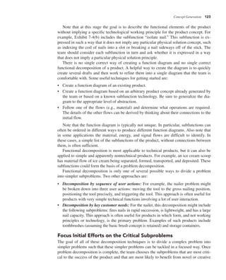 Concept Generation 123
Note that at this stage the goal is to describe the functional elements of the product
without implying a specific technological working principle for the product concept. For
example, Exhibit 7-4(b) includes the subfunction “isolate nail.” This subfunction is ex-
pressed in such a way that it does not imply any particular physical solution concept, such
as indexing the coil of nails into a slot or breaking a nail sideways off of the stick. The
team should consider each subfunction in turn and ask whether it is expressed in a way
that does not imply a particular physical solution principle.
There is no single correct way of creating a function diagram and no single correct
functional decomposition of a product. A helpful way to create the diagram is to quickly
create several drafts and then work to refine them into a single diagram that the team is
comfortable with. Some useful techniques for getting started are:
• Create a function diagram of an existing product.
• Create a function diagram based on an arbitrary product concept already generated by
the team or based on a known subfunction technology. Be sure to generalize the dia-
gram to the appropriate level of abstraction.
• Follow one of the flows (e.g., material) and determine what operations are required.
The details of the other flows can be derived by thinking about their connections to the
initial flow.
Note that the function diagram is typically not unique. In particular, subfunctions can
often be ordered in different ways to produce different function diagrams. Also note that
in some applications the material, energy, and signal flows are difficult to identify. In
these cases, a simple list of the subfunctions of the product, without connections between
them, is often sufficient.
Functional decomposition is most applicable to technical products, but it can also be
applied to simple and apparently nontechnical products. For example, an ice cream scoop
has material flow of ice cream being separated, formed, transported, and deposited. These
subfunctions could form the basis of a problem decomposition.
Functional decomposition is only one of several possible ways to divide a problem
into simpler subproblems. Two other approaches are:
• Decomposition by sequence of user actions: For example, the nailer problem might
be broken down into three user actions: moving the tool to the gross nailing position,
positioning the tool precisely, and triggering the tool. This approach is often useful for
products with very simple technical functions involving a lot of user interaction.
• Decomposition by key customer needs: For the nailer, this decomposition might include
the following subproblems: fires nails in rapid succession, is lightweight, and has a large
nail capacity. This approach is often useful for products in which form, and not working
principles or technology, is the primary problem. Examples of such products include
toothbrushes (assuming the basic brush concept is retained) and storage containers.
Focus Initial Efforts on the Critical Subproblems
The goal of all of these decomposition techniques is to divide a complex problem into
simpler problems such that these simpler problems can be tackled in a focused way. Once
problem decomposition is complete, the team chooses the subproblems that are most criti-
cal to the success of the product and that are most likely to benefit from novel or creative
 