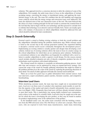 124 Chapter 7
solutions. This approach involves a conscious decision to defer the solution of some of the
subproblems. For example, the nailer team chose to focus on the subproblems of storing/
accepting energy, converting the energy to translational energy, and applying the trans-
lational energy to the nail. The team felt confident that the nail handling and triggering
issues could be solved after the energy storage and conversion issues were addressed. The
team also deferred most of the user interaction issues of the tool. The team believed that
the choice of a basic working principle for the tool would so constrain the eventual form of
the tool that they had to begin with the core technology and then proceed to consider how
to embody that technology in an attractive and user-friendly form. Teams can usually agree
after a few minutes of discussion on which subproblems should be addressed first and
which should be deferred for later consideration.
Step 2: Search Externally
External search is aimed at finding existing solutions to both the overall problem and
the subproblems identified during the problem clarification step. While external search
is listed as the second step in the concept generation method, this sequential labeling
is deceptive; external search occurs continually throughout the development process.
Implementing an existing solution is usually quicker and cheaper than developing a new
solution. Liberal use of existing solutions allows the team to focus its creative energy on
the critical subproblems for which there are no satisfactory prior solutions. Furthermore,
a conventional solution to one subproblem can frequently be combined with a novel so-
lution to another subproblem to yield a superior overall design. For this reason external
search includes detailed evaluation not only of directly competitive products but also of
technologies used in products with related subfunctions.
The external search for solutions is essentially an information-gathering process. Avail-
able time and resources can be optimized by using an expand-and-focus strategy: first
expand the scope of the search by broadly gathering information that might be related to
the problem and then focus the scope of the search by exploring the promising directions in
more detail. Too much of either approach will make the external search inefficient.
There are at least five good ways to gather information from external sources: lead
user interviews, expert consultation, patent searches, literature searches, and competitive
benchmarking.
Interview Lead Users
While identifying customer needs, the team may have sought out or encountered lead
users. Lead users are those users of a product who experience needs months or years be-
fore the majority of the market and stand to benefit substantially from a product innova-
tion (von Hippel, 1988). Frequently these lead users will have already invented solutions
to meet their needs. This is particularly true among highly technical user communities,
such as those in the medical or scientific fields. Lead users may be sought out in the mar-
ket for which the team is developing the new product, or they may be found in markets
for products implementing some of the subfunctions of the product.
In the handheld nailer case, the nailer team consulted with the building contrac-
tors from the PBS television series This Old House to solicit new concepts. These lead
users, who are exposed to tools from many manufacturers, made many interesting
 