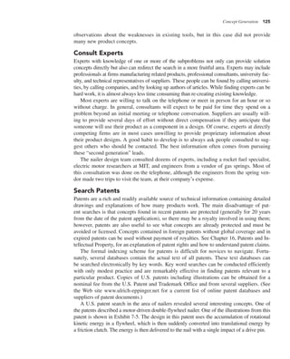 Concept Generation 125
observations about the weaknesses in existing tools, but in this case did not provide
many new product concepts.
Consult Experts
Experts with knowledge of one or more of the subproblems not only can provide solution
concepts directly but also can redirect the search in a more fruitful area. Experts may include
professionals at firms manufacturing related products, professional consultants, university fac-
ulty, and technical representatives of suppliers. These people can be found by calling universi-
ties, by calling companies, and by looking up authors of articles. While finding experts can be
hard work, it is almost always less time consuming than re-creating existing knowledge.
Most experts are willing to talk on the telephone or meet in person for an hour or so
without charge. In general, consultants will expect to be paid for time they spend on a
problem beyond an initial meeting or telephone conversation. Suppliers are usually will-
ing to provide several days of effort without direct compensation if they anticipate that
someone will use their product as a component in a design. Of course, experts at directly
competing firms are in most cases unwilling to provide proprietary information about
their product designs. A good habit to develop is to always ask people consulted to sug-
gest others who should be contacted. The best information often comes from pursuing
these “second generation” leads.
The nailer design team consulted dozens of experts, including a rocket fuel specialist,
electric motor researchers at MIT, and engineers from a vendor of gas springs. Most of
this consultation was done on the telephone, although the engineers from the spring ven-
dor made two trips to visit the team, at their company’s expense.
Search Patents
Patents are a rich and readily available source of technical information containing detailed
drawings and explanations of how many products work. The main disadvantage of pat-
ent searches is that concepts found in recent patents are protected (generally for 20 years
from the date of the patent application), so there may be a royalty involved in using them;
however, patents are also useful to see what concepts are already protected and must be
avoided or licensed. Concepts contained in foreign patents without global coverage and in
expired patents can be used without payment of royalties. See Chapter 16, Patents and In-
tellectual Property, for an explanation of patent rights and how to understand patent claims.
The formal indexing scheme for patents is difficult for novices to navigate. Fortu-
nately, several databases contain the actual text of all patents. These text databases can
be searched electronically by key words. Key word searches can be conducted efficiently
with only modest practice and are remarkably effective in finding patents relevant to a
particular product. Copies of U.S. patents including illustrations can be obtained for a
nominal fee from the U.S. Patent and Trademark Office and from several suppliers. (See
the Web site www.ulrich-eppinger.net for a current list of online patent databases and
suppliers of patent documents.)
A U.S. patent search in the area of nailers revealed several interesting concepts. One of
the patents described a motor-driven double-flywheel nailer. One of the illustrations from this
patent is shown in Exhibit 7-5. The design in this patent uses the accumulation of rotational
kinetic energy in a flywheel, which is then suddenly converted into translational energy by
a friction clutch. The energy is then delivered to the nail with a single impact of a drive pin.
 