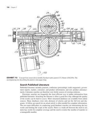 126 Chapter 7
Search Published Literature
Published literature includes journals; conference proceedings; trade magazines; govern-
ment reports; market, consumer, and product information; and new product announce-
ments. Literature searches are therefore very fertile sources of existing solutions.
Electronic searches are frequently the most efficient way to gather information from
published literature. Searching the Internet is often a good first step, although the quality
of the results can be hard to assess. More structured databases are available from online
sources. Many databases store only abstracts of articles and not the full text and dia-
grams. A follow-up search for an actual article is often needed for complete information.
The two main difficulties in conducting good database searches are determining the key
words and limiting the scope of the search. There is a trade-off between the need to use
more key words for complete coverage and the need to restrict the number of matches to
a manageable number.
EXHIBIT 7-5 Concept from motor-driven double-flywheel nailer patent (U.S. Patent 4,042,036). The
accompanying text describing the patent is nine pages long.
 