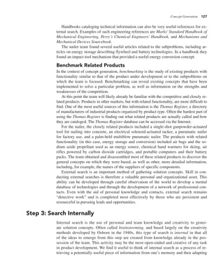 Concept Generation 127
Handbooks cataloging technical information can also be very useful references for ex-
ternal search. Examples of such engineering references are Marks’ Standard Handbook of
Mechanical Engineering, Perry’s Chemical Engineers’ Handbook, and Mechanisms and
Mechanical Devices Sourcebook.
The nailer team found several useful articles related to the subproblems, including ar-
ticles on energy storage describing flywheel and battery technologies. In a handbook they
found an impact tool mechanism that provided a useful energy conversion concept.
Benchmark Related Products
In the context of concept generation, benchmarking is the study of existing products with
functionality similar to that of the product under development or to the subproblems on
which the team is focused. Benchmarking can reveal existing concepts that have been
implemented to solve a particular problem, as well as information on the strengths and
weaknesses of the competition.
At this point the team will likely already be familiar with the competitive and closely re-
lated products. Products in other markets, but with related functionality, are more difficult to
find. One of the most useful sources of this information is the Thomas Register, a directory
of manufacturers of industrial products organized by product type. Often the hardest part of
using the Thomas Register is finding out what related products are actually called and how
they are cataloged. The Thomas Register database can be accessed via the Internet.
For the nailer, the closely related products included a single-shot gunpowder-actuated
tool for nailing into concrete, an electrical solenoid-actuated tacker, a pneumatic nailer
for factory use, and a palm-held multiblow pneumatic nailer. The products with related
functionality (in this case, energy storage and conversion) included air bags and the so-
dium azide propellant used as an energy source, chemical hand warmers for skiing, air
rifles powered by carbon dioxide cartridges, and portable computers and their battery
packs. The team obtained and disassembled most of these related products to discover the
general concepts on which they were based, as well as other, more detailed information,
including, for example, the names of the suppliers of specific components.
External search is an important method of gathering solution concepts. Skill in con-
ducting external searches is therefore a valuable personal and organizational asset. This
ability can be developed through careful observation of the world to develop a mental
database of technologies and through the development of a network of professional con-
tacts. Even with the aid of personal knowledge and contacts, external search remains
“detective work” and is completed most effectively by those who are persistent and
resourceful in pursuing leads and opportunities.
Step 3: Search Internally
Internal search is the use of personal and team knowledge and creativity to gener-
ate solution concepts. Often called brainstorming, and based largely on the creativity
methods developed by Osborn in the 1940s, this type of search is internal in that all
of the ideas to emerge from this step are created from knowledge already in the pos-
session of the team. This activity may be the most open-ended and creative of any task
in product development. We find it useful to think of internal search as a process of re-
trieving a potentially useful piece of information from one’s memory and then adapting
 
