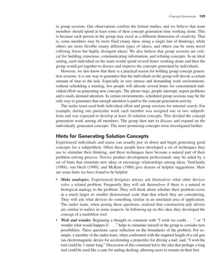 Concept Generation 129
in group sessions. Our observations confirm the formal studies, and we believe that team
members should spend at least some of their concept generation time working alone. This
is because each person in the group may excel at a different dimension of creativity. That
is, some members may be more fluid (many ideas along a single line of thinking), while
others are more flexible (many different types of ideas), and others can be more novel
(offering fewer but highly divergent ideas). We also believe that group sessions are criti-
cal for building consensus, communicating information, and refining concepts. In an ideal
setting, each individual on the team would spend several hours working alone and then the
group would get together to discuss and improve the concepts generated by individuals.
However, we also know that there is a practical reason for holding group concept genera-
tion sessions: it is one way to guarantee that the individuals in the group will devote a certain
amount of time to the task. Especially in very intense and demanding work environments,
without scheduling a meeting, few people will allocate several hours for concentrated indi-
vidual effort on generating new concepts. The phone rings, people interrupt, urgent problems
and e-mails demand attention. In certain environments, scheduled group sessions may be the
only way to guarantee that enough attention is paid to the concept generation activity.
The nailer team used both individual effort and group sessions for internal search. For
example, during one particular week each member was assigned one or two subprob-
lems and was expected to develop at least 10 solution concepts. This divided the concept
generation work among all members. The group then met to discuss and expand on the
individually generated concepts. The more promising concepts were investigated further.
Hints for Generating Solution Concepts
Experienced individuals and teams can usually just sit down and begin generating good
concepts for a subproblem. Often these people have developed a set of techniques they
use to stimulate their thinking, and these techniques have become a natural part of their
problem-solving process. Novice product development professionals may be aided by a
set of hints that stimulate new ideas or encourage relationships among ideas. VanGundy
(1988), von Oech (1998), and McKim (1980) give dozens of helpful suggestions. Here
are some hints we have found to be helpful:
• Make analogies. Experienced designers always ask themselves what other devices
solve a related problem. Frequently they will ask themselves if there is a natural or
biological analogy to the problem. They will think about whether their problem exists
at a much larger or smaller dimensional scale than that which they are considering.
They will ask what devices do something similar in an unrelated area of application.
The nailer team, when posing these questions, realized that construction pile drivers
are similar to nailers in some respects. In following up on this idea, they developed the
concept of a multiblow tool.
• Wish and wonder. Beginning a thought or comment with “I wish we could . . .” or “I
wonder what would happen if . . .” helps to stimulate oneself or the group to consider new
possibilities. These questions cause reflection on the boundaries of the problem. For ex-
ample, a member of the nailer team, when confronted with the required length of a rail gun
(an electromagnetic device for accelerating a projectile) for driving a nail, said, “I wish the
tool could be 1 meter long.” Discussion of this comment led to the idea that perhaps a long
tool could be used like a cane for nailing decking, allowing users to remain on their feet.
 