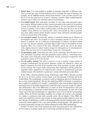 130 Chapter 7
• Distort ideas. It is often helpful to modify or rearrange fragments of different solu-
tions to create new ones. Several methods exist to stimulate this type of thinking. For
example, the SCAMPER method, derived from Osborn’s work, provides stimuli to do
this in seven ways that form its acronym: substitute, combine, adapt, modify/magnify/
minimize, put to other uses, eliminate, and reverse/rearrange.
• Use related stimuli. Most individuals can think of a new idea when presented with a
new stimulus. Related stimuli are those stimuli generated in the context of the problem
at hand. For example, one way to use related stimuli is for each individual in a group
session to generate a list of ideas (working alone) and then pass the list to his or her
neighbor. Upon reflection on someone else’s ideas, most people are able to generate
new ideas. Other related stimuli include customer needs statements and photographs
of the use environment of the product.
• Use unrelated stimuli. Occasionally, random or unrelated stimuli can be effective in
encouraging new ideas. An example of such a technique, known as synectics, is to
choose, at random, one of a collection of photographs of objects, and then to think
of some way that the randomly generated object might relate to the problem at hand
(Gordon, 1961). In a variant of this idea, individuals can be sent out on the streets
with a digital camera to capture random images for subsequent use in stimulating new
ideas. (This may also serve as a good change of pace for a tired group.)
• Set quantitative goals. Generating new ideas can be exhausting. Near the end of a ses-
sion, individuals and groups may find quantitative goals useful as a motivating force.
The nailer team frequently issued individual concept generation assignments with
quantitative targets of 10 to 20 concepts.
• Use the gallery method. The gallery method is a way to display a large number of
concepts simultaneously for discussion. Sketches, usually one concept to a sheet, are
taped or pinned to the walls of the meeting room. Team members circulate and look
at each concept. The creator of the concept may offer explanation, and the group sub-
sequently makes suggestions for improving the concept or spontaneously generates
related concepts. This method is a good way to merge individual and group efforts.
In the 1990s, a Russian problem-solving methodology called TRIZ (a Russian acronym
for theory of inventive problem solving) began to be disseminated in Europe and in the
United States. The methodology is primarily useful in identifying physical working princi-
ples to solve technical problems. The key idea underlying TRIZ is to identify a contradiction
that is implicit in a problem. For example, a contradiction in the nailer problem might be that
increasing power (a desirable characteristic) would also tend to increase weight (an undesir-
able characteristic). One of the TRIZ tools is a matrix of 39 by 39 characteristics with each
cell corresponding to a particular conflict between two characteristics. In each cell of the
matrix, up to four physical principles are suggested as ways of resolving the corresponding
conflict. There are 40 basic principles, including, for example, the periodic action principle
(i.e., replace a continuous action with a periodic action, like an impulse). Using TRIZ, the
nailer team might have arrived at the concept of using repeated smaller impacts to drive the
nail. The idea of identifying a conflict in the design problem and then thinking about ways to
resolve the conflict appears to be a very useful problem-solving heuristic. This approach can
be useful in generating concepts even without adopting the entire TRIZ methodology.
Exhibit 7-6 shows some of the solutions the nailer team generated for the subproblems
of (1) storing or accepting energy and (2) delivering translational energy to a nail.
 