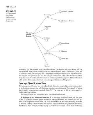 132 Chapter 7
a daunting task for even the most enthusiastic team. Furthermore, the team would quickly
discover that many of the combinations do not even make sense. Fortunately, there are
two specific tools for managing this complexity and organizing the thinking of the team:
the concept classification tree and the concept combination table. The classification tree
helps the team divide the possible solutions into independent categories. The combination
table guides the team in selectively considering combinations of fragments.
Concept Classification Tree
The concept classification tree is used to divide the entire space of possible solutions into
several distinct classes that will facilitate comparison and pruning. An example of a tree
for the nailer example is shown in Exhibit 7-7. The branches of this tree correspond to
different energy sources.
The classification tree provides at least four important benefits:
1. Pruning of less promising branches: If by studying the classification tree the team
is able to identify a solution approach that does not appear to have much merit, then this ap-
proach can be pruned and the team can focus its attention on the more promising branches
of the tree. Pruning a branch of the tree requires some evaluation and judgment and should
therefore be done carefully, but the reality of product development is that there are limited
EXHIBIT 7-7
A classification
tree for the
nailer energy
source concept
fragments.
Chemical
Pneumatic
Hydraulic
Electrical
Nuclear
Fuel-Air Systems
Explosive Systems
Wall Outlet
Battery
Fuel Cell
Store or
Accept
Energy
 