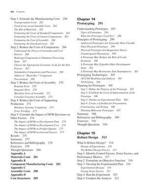 xiv Contents
Chapter 14
Prototyping 291
Understanding Prototypes 293
Types of Prototypes 293
What Are Prototypes Used For? 296
Principles of Prototyping 299
Analytical Prototypes Are Generally More Flexible
Than Physical Prototypes 299
Physical Prototypes Are Required to Detect
Unanticipated Phenomena 299
A Prototype May Reduce the Risk of Costly
Iterations 300
A Prototype May Expedite Other Development
Steps 302
A Prototype May Restructure Task Dependencies 303
Prototyping Technologies 303
3D CAD Modeling and Analysis 303
3D Printing 304
Planning for Prototypes 305
Step 1: Define the Purpose of the Prototype 305
Step 2: Establish the Level of Approximation of the
Prototype 306
Step 3: Outline an Experimental Plan 306
Step 4: Create a Schedule for Procurement,
Construction, and Testing 306
Planning Milestone Prototypes 307
Summary 308
References and Bibliography 309
Exercises 310
Thought Questions 310
Chapter 15
Robust Design 313
What Is Robust Design? 314
Design of Experiments 316
The Robust Design Process 317
Step 1: Identify Control Factors, Noise Factors, and
Performance Metrics 317
Step 2: Formulate an Objective Function 318
Step 3: Develop the Experimental Plan 319
Experimental Designs 319
Testing Noise Factors 321
Step 4: Run the Experiment 323
Step 5: Conduct the Analysis 323
Step 1: Estimate the Manufacturing Costs 258
Transportation Costs 261
Fixed Costs versus Variable Costs 261
The Bill of Materials 262
Estimating the Costs of Standard Components 263
Estimating the Costs of Custom Components 263
Estimating the Cost of Assembly 264
Estimating the Overhead Costs 265
Step 2: Reduce the Costs of Components 266
Understand the Process Constraints and Cost
Drivers 266
Redesign Components to Eliminate Processing
Steps 267
Choose the Appropriate Economic Scale for the Part
Process 267
Standardize Components and Processes 268
Adhere to “Black Box” Component
Procurement 269
Step 3: Reduce the Costs of Assembly 270
Keeping Score 270
Integrate Parts 270
Maximize Ease of Assembly 271
Consider Customer Assembly 272
Step 4: Reduce the Costs of Supporting
Production 272
Minimize Systemic Complexity 273
Error Proofing 273
Step 5: Consider the Impact of DFM Decisions on
Other Factors 274
The Impact of DFM on Development Time 274
The Impact of DFM on Development Cost 274
The Impact of DFM on Product Quality 275
The Impact of DFM on External Factors 275
Results 275
Summary 277
References and Bibliography 278
Exercises 279
Thought Questions 280
Appendix A
Materials Costs 281
Appendix B
Component Manufacturing Costs 282
Appendix C
Assembly Costs 288
Appendix D
Cost Structures 289
 