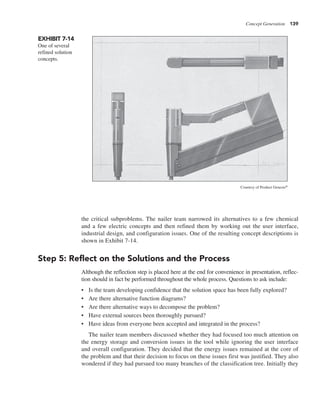 Concept Generation 139
the critical subproblems. The nailer team narrowed its alternatives to a few chemical
and a few electric concepts and then refined them by working out the user interface,
industrial design, and configuration issues. One of the resulting concept descriptions is
shown in Exhibit 7-14.
Step 5: Reflect on the Solutions and the Process
Although the reflection step is placed here at the end for convenience in presentation, reflec-
tion should in fact be performed throughout the whole process. Questions to ask include:
• Is the team developing confidence that the solution space has been fully explored?
• Are there alternative function diagrams?
• Are there alternative ways to decompose the problem?
• Have external sources been thoroughly pursued?
• Have ideas from everyone been accepted and integrated in the process?
The nailer team members discussed whether they had focused too much attention on
the energy storage and conversion issues in the tool while ignoring the user interface
and overall configuration. They decided that the energy issues remained at the core of
the problem and that their decision to focus on these issues first was justified. They also
wondered if they had pursued too many branches of the classification tree. Initially they
EXHIBIT 7-14
One of several
refined solution
concepts.
Courtesy of Product Genesis®
 