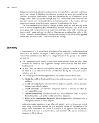 140 Chapter 7
had pursued electrical, chemical, and pneumatic concepts before ultimately settling on
an electric concept. In hindsight, the chemical approach had some obvious safety and
customer perception shortcomings (they were exploring the use of explosives as an
energy source). They decided that although they liked some aspects of the chemical solu-
tion, they should have eliminated it from consideration earlier in the process, allowing
more time to pursue some of the more promising branches in greater detail.
The team explored several of these concepts in more detail and built working proto-
types of nailers incorporating two fundamentally different directions: (1) a motor wind-
ing a spring with energy released in a single blow, and (2) a motor with a rotating mass
that repeatedly hit the nail at a rate of about 10 cycles per second until the nail was fully
driven. Ultimately, the multiblow tool proved to be the most technically feasible approach
and the final product (Exhibit 7-1) was based on this concept.
Summary
A product concept is an approximate description of the technology, working principles,
and form of the product. The degree to which a product satisfies customers and can be
successfully commercialized depends to a large measure on the quality of the underly-
ing concept.
• The concept generation process begins with a set of customer needs and target speci-
fications and results in a set of product concepts from which the team will make a
final selection.
• In most cases, an effective development team will generate hundreds of concepts,
of which 5 to 20 will merit serious consideration during the subsequent concept
selection activity.
• The concept generation method presented in this chapter consists of five steps:
1. Clarify the problem. Understand the problem and decompose it into simpler sub-
problems.
2. Search externally. Gather information from lead users, experts, patents, published
literature, and related products.
3. Search internally. Use individual and group methods to retrieve and adapt the
knowledge of the team.
4. Explore systematically. Use classification trees and combination tables to organize
the thinking of the team and to synthesize solution fragments.
5. Reflect on the solutions and the process. Identify opportunities for improvement in
subsequent iterations or future projects.
• Although concept generation is an inherently creative process, teams can benefit
from using a structured method. Such an approach allows full exploration of the
design space and reduces the chance of oversight in the types of solution concepts
considered. It also acts as a map for those team members who are less experienced
in design problem solving.
 